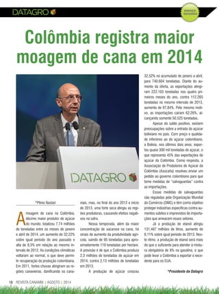 REVISTA CANAMIX | AGOSTO | 201416
Colômbia registra maior
moagem de cana em 2014
*Plínio Nastari
A
moagem de cana na Colômbia,
décimo maior produtor de açúcar
do mundo, totalizou 7,74 milhões
de toneladas entre os meses de janeiro
e abril de 2014, um aumento de 32,22%
sobre igual período do ano passado e
alta de 8,3% em relação ao mesmo in-
tervalo de 2012. As condições climáticas
voltaram ao normal, o que deve permi-
tir recuperação da produção colombiana.
Em 2011, fortes chuvas atingiram as re-
giões canavieiras, danificando os cana-
viais, mas, no final do ano 2012 e início
de 2013, uma forte seca atingiu as regi-
ões produtoras, causando efeitos negati-
vos na safra.
Nessa temporada, além da maior
concentração de sacarose na cana, há
sinais de aumento da produtividade agrí-
cola, saindo de 95 toneladas para apro-
ximadamente 110 toneladas por hectare.
A previsão é de que a Colômbia produza
2,3 milhões de toneladas de açúcar em
2014, contra 2,13 milhões de toneladas
em 2013.
A produção de açúcar cresceu
32,52% no acumulado de janeiro a abril,
para 740.604 toneladas. Diante do au-
mento da oferta, as exportações atingi-
ram 222.103 toneladas nos quatro pri-
meiros meses do ano, contra 112.265
toneladas no mesmo intervalo de 2013,
aumento de 97,84%. Pelo mesmo moti-
vo, as importações caíram 62,26%, al-
cançando somente 50.525 toneladas.
Apesar do saldo positivo, existem
preocupações sobre a entrada do açúcar
boliviano no país. Com preço e qualida-
de inferiores ao do açúcar colombiano,
a Bolívia, nos últimos dois anos, expor-
tou quase 300 mil toneladas de açúcar, o
que representa 45% das exportações de
açúcar da Colômbia. Como resposta, a
Associação de Produtores de Açúcar da
Colômbia (Asocaña) resolveu enviar um
pedido ao governo colombiano para que
tome medidas de “salvaguardas” contra
as importações.
Essas medidas de salvaguardas
são reguladas pela Organização Mundial
do Comércio (OMC) e têm como objetivo
proteger indústrias específicas contra au-
mentos súbitos e imprevistos de importa-
ções que ameacem esses setores.
Já a produção de etanol atingiu
131,487 milhões de litros, aumento de
8,11% sobre igual período de 2013. Nes-
te ritmo, a produção de etanol será mais
do que o suficiente para atender à mistu-
ra obrigatória de 8% na gasolina, o que
pode levar a Colômbia a exportar o exce-
dente para os EUA.
*Presidente da Datagro
 