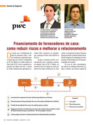 REVISTA CANAMIX | AGOSTO | 201418
Gestão de Negócios
Luiz Albino Barbosa, coordenador
do Centro PwC de Inteligência
em Agronegócio, mestre em
Agroenergia pela Esalq-USP/
Embrapa/FGV e bacharel em
Relações Internacionais pela FAAP
Conrado Carvalho,
analista do Centro PwC
de Inteligência em
Agronegócio e bacharel em
Engenharia Agronômica
pela Esalq-USP
Financiamento de fornecedores de cana:
como reduzir riscos e melhorar o relacionamento
D
e acordo com a Confederação Na-
cional da Agricultura (CNA), a ofer-
ta de crédito para a agricultura segui-
rá estável neste ano de 2014, considerando
os R$ 136 bilhões em crédito incluídos no
Plano Safra 2013/14 para a agricultura em-
presarial. Nos últimos dez anos, o volume
de crédito contratado pelo agronegócio au-
mentou 342%, levando-se em considera-
ção a evolução do Plano Safra 2002/03 ao
2012/13.
De julho a novembro de 2013, os fi-
nanciamentos para a agricultura empresa-
rial atingiram mais de R$ 72 bilhões, um
aumento de 55% em relação ao mesmo pe-
ríodo do ano anterior. Destacaram-se, nesse
cenário, os programas Pronamp (Programa
Nacional de Apoio ao Médio Produtor Rural),
PSI-BK (Programa de Sustentação de Inves-
timentos) e PCA (Programa de Construção e
Ampliação de Armazéns).
No caso do setor sucroenergético,
são diversas as instituições financeiras, pú-
blicas e privadas, que oferecem opções de
 