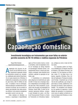 REVISTA CANAMIX | AGOSTO | 201422
Petróleo & Gás
Capacitação doméstica
Investimento tecnológico em treinamentos que eram feitos no exterior
permite economia de R$ 18 milhões e viabiliza expansão da Petrobras
Raquel Med Andrade
raquelmedandrade@gmail.com
A
exploração dos recursos do pré-
-sal até o ano de 2020 terá seu bra-
ço operacional organizado através
de treinamentos providos por simulado-
res, viabilizados pelo sistema Firjan/Senai-
-RJ, em ação conjunta com a Petrobras. O
implemento já representou uma economia
de, pelo menos, US$ 18 milhões em oito
anos. O resultado é fruto da otimização,
desburocratização e barateamento do trei-
namento de pessoal, que era enviado ao
exterior para aprender mais sobre proces-
sos offshore e até contornar emergências
que podem ocorrer no do dia a dia.
Antes realizada em Aberdeen, na
Escócia, a capacitação é disponibilizada
agora no Rio de Janeiro mesmo, no bair-
ro de Benfica, onde foi implantado o Cen-
tro de Tecnologia do Serviço Nacional
de Aprendizagem Industrial (Senai), com
equipamentos físicos e virtuais para auto-
mação e simulação, tanto industrial como
mecânica, aplicada às operações de pe-
tróleo e gás.
A transferência de conhecimento
gerou dispensa de investimento per capita
de US$ 12 mil por ano e empregou robus-
tez e independência às tecnologias utiliza-
das pelo setor. Pelos simuladores, já pas-
saram mais de quatro mil empregados da
Petrobras, desde 2006. O centro de trei-
namento operacional offshore, compos-
to pelo Simulador de Lastro, o de Plan-
ta de Processamento Primário e o Centro
de Treinamento em Atmosferas Explosi-
vas, configura-se como o maior da Amé-
rica Latina.
As conquistas partem do Progra-
ma de Mobilização da Indústria Nacional
de Petróleo e Gás Natural (Prominp), que
já atendeu 13,2 mil empresas em todo o
país, sendo 11,7 mil delas micro e pe-
quenas, segundo a Petrobras. Para o di-
retor de Exploração e Produção da estatal,
José Formigli, é importante que se forme
mão de obra qualificada, que consiga tri-
pular todas as sondas, plataformas e em-
barcações da empresa, sejam próprias ou
fretadas. “Os simuladores são importan-
tes nos quesitos de segurança e confia-
bilidade das operações e se caracterizam
como mais um capítulo na história de su-
cesso da relação entre Petrobras e o siste-
ma Firjan/Senai”.
AgênciaPetrobras
Simulador de plataformas
da Petrobras: antes,
o treinamento dos
operadores era
feito no exterior, em
Aberdeen, na Escócia
 