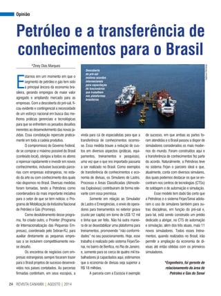 REVISTA CANAMIX | AGOSTO | 201424
Opinião
Petróleo e a transferência de
conhecimentos para o Brasil
AgênciaPetrobras
*Ziney Dias Marques
E
stamos em um momento em que o
segmento de petróleo e gás tem sido
a principal âncora da economia bra-
sileira, gerando empregos de maior valor
agregado e ampliando mercado para as
empresas. Com a descoberta do pré-sal, fi-
cou evidente e contingencial a necessidade
de um esforço nacional em busca das me-
lhores práticas gerenciais e tecnológicas
para que se enfrentem os pesados desafios
inerentes ao desenvolvimento das novas ja-
zidas. Essa constatação repercute pratica-
mente em toda a cadeia produtiva.
O compromisso do Governo Federal,
de se comprar o máximo possível do Brasil
(conteúdo local), obrigou a todos os atores
a repensar rapidamente e investir em novos
conhecimentos, inclusive buscando parce-
rias com empresas estrangeiras, no esta-
do da arte ou com conhecimento dos quais
não dispomos no Brasil. Diversas medidas
foram tomadas, tendo a Petrobras como
coordenadora da mais importante iniciativa
para o setor de que se tem notícia: o Pro-
grama de Mobilização da Indústria Nacional
de Petróleo e Gás (Prominp).
Como desdobramento desse progra-
ma, foi criado outro, o Prointer (Programa
de Internacionalização das Pequenas Em-
presas), coordenado pelo Sebrae-RJ, para
auxiliar diretamente as pequenas empre-
sas a se incluírem competitivamente nes-
se desafio.
Os encontros de negócios com em-
presas estrangeiras sempre focaram trazer
para o Brasil projetos de sucesso desenvol-
vidos nos países contatados. As parcerias
firmadas continham, em seus escopos, a
vinda para cá de especialistas para que a
transferência de conhecimentos ocorres-
se. Essa medida trouxe a redução de cus-
tos em diversos aspectos (práticas, equi-
pamentos, treinamentos e pesquisas),
uma vez que o que era importado passaria
a ser realizado no Brasil. Como exemplos
de transferência de conhecimentos e eco-
nomia de divisas, os Simulares de Lastro,
Processo e Áreas Classificadas (Atmosfe-
ras Explosivas) contribuíram de forma rele-
vante com essa premissa.
Somente em relação ao Simulador
de Lastro e Emergências, o envio de opera-
dores para treinamentos no exterior girava
(custo per capita) em torno de US$ 12 mil
e tinha que ser feito. Não há outra manei-
ra de se desestabilizar uma plataforma para
treinamentos, promovendo “não conformi-
dades” no seu posicionamento. Hoje, esse
trabalho é realizado pelo sistema Firjan/Se-
nai, no bairro de Benfica, no Rio de Janeiro,
e, somente para os cerca de quatro mil tra-
balhadores já capacitados aqui, estimamos
que a economia de divisas seja superior a
R$ 18 milhões.
A parceria com a Escócia é exemplo
de sucesso, em que ambas as partes fo-
ram atendidas e o Brasil passou a dispor de
simuladores considerados os mais moder-
nos do mundo. Foram construídos aqui e
a transferência de conhecimentos fez parte
do acordo. Naturalmente, a Petrobras teve
no sistema Firjan o parceiro ideal e que,
atualmente, conta com diversos simulares,
dos quais podemos destacar os que se en-
contram nos centros de tecnologias (CTSs)
de soldagem e de automação e simulação.
Esse modelo tem dado tão certo que
a Petrobras e o sistema Firjan/Senai adota-
ram o uso de simulares também para ou-
tras disciplinas, em função do pré-sal e,
para tal, está sendo construído um prédio
dedicado a abrigar, no CTS de automação
e simulação, além dos três atuais, mais 11
novos simuladores. Todos esses treina-
mentos, quando realizados no Brasil, irão
permitir a ampliação da economia de di-
visas até então obtidas com os primeiros
simuladores.
*Engenheiro, foi gerente de
relacionamento da área de
Petróleo e Gás do Senai
Descoberta
do pré-sal
motivou acordos
internacionais
para capacitação
de funcionários
que trabalham
nas plataformas
brasileiras
 