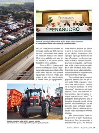 33REVISTA CANAMIX | AGOSTO | 2014
nas. Eles conhecerão as novidades em
tecnologia expostas por 550 empresas
nacionais e internacionais. Serão mais de
mil marcas em destaque, numa área de
75 mil metros quadrados, mais que o do-
bro em relação ao ano passado, quando
foi de 35 mil metros quadrados.
Como em 2013, a Fenasucro será
dividida em setores, para facilitar a locali-
zação dos produtos pelos visitantes. São
quatro áreas: Agrocana, que apresenta
equipamentos e insumos voltados para
preparo de solo, tratos culturais, plantio
e colheita; Forind, que agrega fornece-
dores industriais; Indústria, que oferece
o que há de mais moderno em tecnolo-
gia em máquinas, implementos e ser-
viços para a produção de derivados da
cana; e Transporte e Logística, com novi-
dades em aviação, transporte rodoviário,
programas de computador e suprimentos
para facilitar o deslocamento de produ-
tos do setor. Para a atual edição, essa úl-
tima divisão ganhou subsetores inéditos,
como Armazenamento, Equipamentos de
Proteção Individual e Automação.
Outra novidade fica por conta dos
programas Premium Club e VIP, que de-
vem receber 1.500 compradores e têm
como meta, segundo Godoy, impulsio-
nar os negócios, atendendo, “de forma
diferenciada”, visitantes com alto poder
aquisitivo. “É uma forma de estreitar re-
lacionamentos e trazer um público re-
almente especializado para a feira”. Os
participantes desses programas terão, à
disposição, credencial especial, entrada
exclusiva, estacionamento para um dia
de evento, acesso privilegiado à abertu-
ra da feira, internet e áreas de descan-
so com acesso a serviços de alimentos
e bebidas.
Para Antonio Eduardo Tonielo Fi-
lho, presidente do Centro Nacional das
Indústrias do Setor Sucroenergético e
Biocombustíveis (CEISE Br), entidade
Área da feira em 2013 era de 35
mil metros; agora, em 2014, subiu
para 75 mil metros quadrados,
com novidades na infraestrutura
Coletiva de apresentação da feira, no dia 31 de julho, divulgou números preliminares
de credenciamento: otimismo com a presença de grandes compradores
Máquinas expostas na edição de 2013, quando os negócios
movimentaram R$ 2,2 bilhões: organizadores esperam repetir desempenho
 