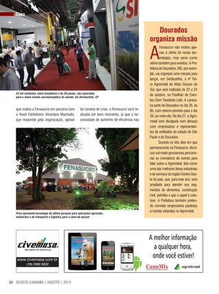 REVISTA CANAMIX | AGOSTO | 201434
que realiza a Fenasucro em parceria com
a Reed Exhibitions Alcantara Machado,
que responde pela organização, apesar
do cenário de crise, a Fenasucro será re-
alizada em bom momento, já que a ne-
cessidade de aumento de eficiência nas
Dourados
organiza missão
A
Fenasucro não motiva ape-
nas a oferta de novas tec-
nologias, mas serve como
vitrine também para eventos. A Pre-
feitura de Dourados, MS, por exem-
plo, vai organizar uma missão para
lançar, em Sertãozinho, a 4ª Fei-
ra Agrometal do Mato Grosso do
Sul, que será realizada de 22 a 24
de outubro, no Pavilhão de Even-
tos Dom Teodardo Leitz. A carava-
na parte de Dourados no dia 26, às
8h, com retorno previsto para o dia
28, ao meio-dia. No dia 27, a Agro-
metal será divulgada num almoço
com empresários e representan-
tes de entidades do estado de São
Paulo e de Dourados.
Durante os três dias em que
permanecerão na Fenasucro, técni-
cos sul-mato-grossenses percorre-
rão os corredores do evento para
falar sobre a Agrometal, tida como
uma das melhores feiras industriais
e de serviços da região Centro-Oes-
te do país, que, para este ano, será
ampliada para atender aos seg-
mentos de alimentos, construção
civil, petróleo e gás e papel e celu-
lose. A Prefeitura também preten-
de convidar empresários paulistas
a montar estandes na Agrometal.
Capa
33 mil visitantes, entre brasileiros e de 28 países, são esperados
para o maior evento sucroenergético do mundo, em Sertãozinho, SP
Feira apresenta tecnologia de última geração para operações agrícolas,
industriais e de transporte e logística para a cana-de-açúcar
 