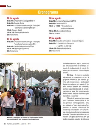 REVISTA CANAMIX | AGOSTO | 201436
26 de agosto
8h às 13h: 3ª Conferência Datagro CEISE Br
8h às 14h: Reunião Gerhai
8h às 13h: 2ª Congresso de Automação e Inovação
Tecnológica Sucroenergética 2014
12h30: Abertura Oficial
13h às 20h: Exposição e Visitação
20h: Fechamento
27 de agosto
8h às 13h: 2ª Congresso de Automação e Inovação
Tecnológica Sucroenergética 2014
8h às 13h: Seminário Agroindustrial STAB
13h às 20h: Exposição e Visitação
20h: Fechamento
28 de agosto
8h às 13h: Seminário Agroindustrial STAB
8h às 13h: Seminário GEGIS
13h30 às 19h30: 1º Encontro Cana
Substantivo Feminino
13h às 20h: Exposição e Visitação
20h: Fechamento
29 de agosto
8h às 13h: Encontro de Produtores Canaoeste/Orplana
8h às 13h: 2º Seminário de Transporte
e Logística ESALQ Log
13h às 20h: Exposição e Visitação
20h: Fechamento
Cronograma
unidades produtoras precisa ser discuti-
da. Um dos assuntos em evidência, se-
gundo ele, será a geração de energia elé-
trica a partir de resíduos, como o bagaço
da cana.
Estrutura – As maiores novidades
irão aparecer na infraestrutura da feira. A
praça de alimentação, por exemplo, ga-
nhou sete novas marcas e contará com
layout reformulado e wi-fi gratuito. O sis-
tema hídrico também teve melhorias,
como a capacidade dobrada de armaze-
namento de água. No estacionamento,
foram criados acessos específicos para
expositores e visitantes.
Diferente de anos anteriores, quan-
do a Conferência Datagro CEISE Br, um
dos principais eventos paralelos à feira,
era realizada no Teatro Municipal de Ser-
tãozinho, os debates e discussões fo-
ram todos concentrados num único lu-
gar, construído exclusivamente para esta
finalidade. O Espaço de Conferências Fe-
nasucro será palco de reuniões em que
serão discutidos assuntos de interesse
Capa
Máquinas e implementos são expostos em galpões e áreas externas,
onde profissionais do setor interagem e trocam experiências
 