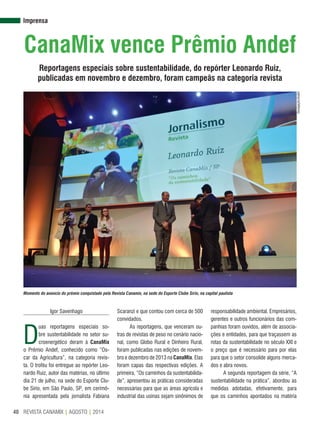 REVISTA CANAMIX | AGOSTO | 201440
Imprensa
CanaMix vence Prêmio Andef
Reportagens especiais sobre sustentabilidade, do repórter Leonardo Ruiz,
publicadas em novembro e dezembro, foram campeãs na categoria revista
Igor Savenhago
D
uas reportagens especiais so-
bre sustentabilidade no setor su-
croenergético deram à CanaMix
o Prêmio Andef, conhecido como “Os-
car da Agricultura”, na categoria revis-
ta. O troféu foi entregue ao repórter Leo-
nardo Ruiz, autor das matérias, no último
dia 21 de julho, na sede do Esporte Clu-
be Sírio, em São Paulo, SP, em cerimô-
nia apresentada pela jornalista Fabiana
Scaranzi e que contou com cerca de 500
convidados.
As reportagens, que venceram ou-
tras de revistas de peso no cenário nacio-
nal, como Globo Rural e Dinheiro Rural,
foram publicadas nas edições de novem-
bro e dezembro de 2013 na CanaMix. Elas
foram capas das respectivas edições. A
primeira, “Os caminhos da sustentabilida-
de”, apresentou as práticas consideradas
necessárias para que as áreas agrícola e
industrial das usinas sejam sinônimos de
responsabilidade ambiental. Empresários,
gerentes e outros funcionários das com-
panhias foram ouvidos, além de associa-
ções e entidades, para que traçassem as
rotas da sustentabilidade no século XXI e
o preço que é necessário para por elas
para que o setor consolide alguns merca-
dos e abra novos.
A segunda reportagem da série, “A
sustentabilidade na prática”, abordou as
medidas adotadas, efetivamente, para
que os caminhos apontados na matéria
Momento do anúncio do prêmio conquistado pela Revista Canamix, na sede do Esporte Clube Sírio, na capital paulista
Divulgação/Andef
 