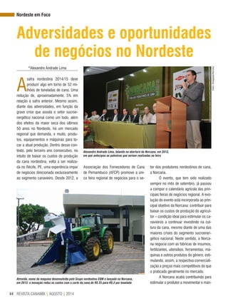 REVISTA CANAMIX | AGOSTO | 201444
Atrevida, nome da máquina desenvolvida pelo Grupo nordestino EQM e lançada na Norcana,
em 2013: a inovação reduz os custos com o corte da cana de R$ 25 para R$ 2 por tonelada
Nordeste em Foco
Adversidades e oportunidades
de negócios no Nordeste
*Alexandre Andrade Lima
A
safra nordestina 2014/15 deve
produzir algo em torno de 52 mi-
lhões de toneladas de cana. Uma
redução de, aproximadamente, 5% em
relação à safra anterior. Mesmo assim,
diante das adversidades, em função da
grave crise que assola o setor sucroe-
nergético nacional como um todo, além
dos efeitos da maior seca dos últimos
50 anos no Nordeste, há um mercado
regional que demanda, e muito, produ-
tos, equipamentos e máquinas para to-
car a atual produção. Dentro desse con-
texto, pelo terceiro ano consecutivo, no
intuito de baixar os custos de produção
da cana nordestina, volta a ser realiza-
da no Recife, PE, uma experiência ímpar
de negócios direcionada exclusivamente
ao segmento canavieiro. Desde 2012, a
tor dos produtores nordestinos de cana,
a Norcana.
O evento, que tem sido realizado
sempre no mês de setembro, já passou
a compor o calendário agrícola das prin-
cipais feiras de negócios regional. A evo-
lução do evento está incorporada ao prin-
cipal objetivo da Norcana: contribuir para
baixar os custos de produção do agricul-
tor – condição ideal para estimular os ca-
navieiros a continuar investindo na cul-
tura da cana, mesmo diante de uma das
maiores crises do segmento sucroener-
gético nacional. Neste sentido, a Norca-
na negocia com as fábricas de insumos,
fertilizantes, utensílios, ferramentas, má-
quinas e outros produtos do gênero, esti-
mulando, assim, a respectiva comerciali-
zação a preços mais competitivos do que
o praticado geralmente no mercado.
A Norcana acaba contribuindo para
estimular o produtor a movimentar e man-
Associação dos Fornecedores de Cana
de Pernambuco (AFCP) promove a úni-
ca feira regional de negócios para o se-
Fotos:Divulgação/Norcana
Alexandre Andrade Lima, falando na abertura da Norcana, em 2013,
em que antecipou as palestras que seriam realizadas na feira
 