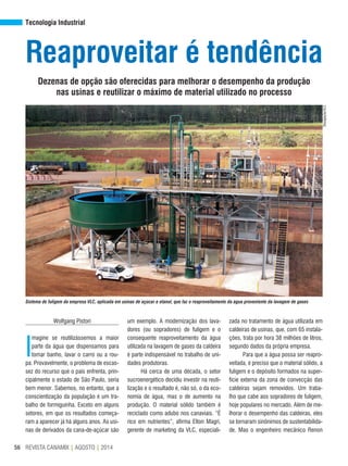 REVISTA CANAMIX | AGOSTO | 201456
Tecnologia Industrial
Reaproveitar é tendência
Dezenas de opção são oferecidas para melhorar o desempenho da produção
nas usinas e reutilizar o máximo de material utilizado no processo
Wolfgang Pistori
I
magine se reutilizássemos a maior
parte da água que dispensamos para
tomar banho, lavar o carro ou a rou-
pa. Provavelmente, o problema de escas-
sez do recurso que o país enfrenta, prin-
cipalmente o estado de São Paulo, seria
bem menor. Sabemos, no entanto, que a
conscientização da população é um tra-
balho de formiguinha. Exceto em alguns
setores, em que os resultados começa-
ram a aparecer já há alguns anos. As usi-
nas de derivados da cana-de-açúcar são
um exemplo. A modernização dos lava-
dores (ou sopradores) de fuligem e o
consequente reaproveitamento da água
utilizada na lavagem de gases da caldeira
é parte indispensável no trabalho de uni-
dades produtoras.
Há cerca de uma década, o setor
sucroenergético decidiu investir na reuti-
lização e o resultado é, não só, o da eco-
nomia de água, mas o de aumento na
produção. O material sólido também é
reciclado como adubo nos canaviais. “É
rico em nutrientes”, afirma Elton Magri,
gerente de marketing da VLC, especiali-
zada no tratamento de água utilizada em
caldeiras de usinas, que, com 65 instala-
ções, trata por hora 38 milhões de litros,
segundo dados da própria empresa.
Para que a água possa ser reapro-
veitada, é preciso que o material sólido, a
fuligem e o depósito formados na super-
fície externa da zona de convecção das
caldeiras sejam removidos. Um traba-
lho que cabe aos sopradores de fuligem,
hoje populares no mercado. Além de me-
lhorar o desempenho das caldeiras, eles
se tornaram sinônimos de sustentabilida-
de. Mas o engenheiro mecânico Renon
Divulgação/VLC
Sistema de fuligem da empresa VLC, aplicada em usinas de açúcar e etanol, que faz o reaproveitamento da água proveniente da lavagem de gases
 