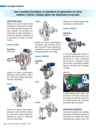 REVISTA CANAMIX | AGOSTO | 201458
ROTATIVOS FIXOS:
Utilizados em zonas de caldeiras onde
a temperatura do gás permite a instala-
ção da lança de limpeza na posição fixa.
Estas aplicações são geralmente ca-
racterizadas por baixas temperaturas e
também por depósitos quebradiços ou
pó, que podem ser limpos com bocais
menores.
Empresa: HEROM
Sopradores:
RFHE-PLUS
Aplicado nos setores sucroenergético,
petroquímico, têxtil, alimentício, siderúr-
gico, entre outros. Operado automatica-
mente por motor elétrico.
RFHE-S
Aplicado nos setores sucroenergético,
petroquímico, têxtil, alimentício, siderúr-
gico, entre outros. Pode ser operado ma-
nualmente por corrente ou automatica-
mente por motor elétrico.
Utilizado para a limpeza de fuligem de fei-
xes tubulares e economizadores.
Empresa: PROCESS
Sopradores:
RFPE-PS
É um tipo de equipamento onde há um
mecanismo eletromecânico que faz um
acionamento de vários componentes
para que ocorra a realização de sopra-
gem de vapor na tubulação da caldeira,
fazendo a eliminação das incrustações
nos tubos.
RRPE-PM
A grande vantagem deste modelo, rota-
tivo retrátil, é não manter a lança expos-
ta aos gases de combustão, sendo isen-
ta do choque térmico, pois é refrigerada
pelo próprio vapor de sopragem.
ROTATIVOS RETRÁTEIS:
Estes tipos de sopradores são projetados
para realizar a limpeza das superfícies de
troca térmica das caldeiras que utilizam
combustível que produzem cinzas. Por-
RFHM-S
Aplicado nos setores sucroenergético,
petroquímico, têxtil, alimentício, siderúr-
gico, entre outros. Pode ser operado ma-
nualmente por corrente. É instalado tanto
na posição horizontal como vertical.
Empresa: PROMOEN
Sopradores:
RFPE
RFPM
RFPM-V
Tecnologia Industrial
Com a evolução tecnológica, os sopradores se apresentam em vários
modelos e valores. Conheça alguns dos disponíveis no mercado:
 