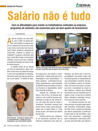 REVISTA CANAMIX | AGOSTO | 201462
Gestão de Pessoas
Salário não é tudo
Leonardo Ruiz
A
ntes de começar a ler essa maté-
ria, pare e reflita: há quanto tem-
po você trabalha na empresa atu-
al? Se a resposta foi mais de cinco anos,
o que o levou a permanecer por esse pe-
ríodo? Salário, benefícios, expectativa de
crescimento, ambiente ou apenas co-
modidade? A pergunta é pertinente, pois
hoje é muito difícil manter um funcionário
motivado, o que faz com que a mudança
constante de empregos vire rotina na vida
de muitas pessoas.
O trabalho deixou de ser apenas
um vetor da sobrevivência. Agora, tam-
bém é visto como uma válvula de escape
e como uma possibilidade de realização,
pelo qual se pode fazer algo que gosta ou
que se tem talento. “O sentido do traba-
Com as dificuldades para manter os trabalhadores motivados na empresa,
programas de estímulos são essenciais para um bom quadro de funcionários
lho mudou para o ser humano e, conse-
quentemente, a relação deste para com a
empregadora e seus representantes – lí-
deres e gestores”. A afirmação é da con-
sultora organizacional e atual presidente
do GERHAI (Grupo de Estudos em Recur-
sos Humanos na Agroindústria), Beatriz
Rossi Resende de Oliveira.
Segundo ela, motivação vem de
dentro e não de fora. As pessoas apre-
sentam ou não o perfil de pessoas auto-
motivadas ao longo da vida. Dessa for-
ma, nem todas dão conta de manter o
entusiasmo, ferramenta essencial para
buscar crescer, evoluir, passar pelos per-
calços sem se abalar demais e ir atrás
do que se quer, sem esperar que alguém
faça por elas.
Podemos afirmar que, antigamen-
te, os funcionários esperavam que as
empresas conduzissem suas vidas pro-
fissionais, sem tomar para si essa res-
ponsabilidade. Esse quadro mudou. São
as próprias pessoas as responsáveis por
seus crescimentos e escolhas. Elas bus-
cam um trabalho e querem ser reconhe-
cidas. Com esse novo cenário, as empre-
sas viram a necessidade da criação de
boas políticas e práticas para retenção
das pessoas que são importantes para o
negócio, já que, se elas não se sentirem
felizes, realizadas e valorizadas, irão par-
tir em busca de novos caminhos.
“As empresas precisam dar estí-
mulos para que seu quadro esteja capaci-
tado, entrosado, comprometido, engaja-
do e feliz. Esse é o aspecto da motivação
que cabe às organizações. E grande par-
te disso está na mão dos líderes e ges-
tores. Eles representam a organização
para o colaborador e este precisa admi-
rar quem está acima dele, para admirar a
Trabalho é visto agora como válvula de escape e possibilidade de realização,
pelo qual se pode fazer algo que gosta ou que se tem talento
Beatriz Resende: “O sentido do trabalho mudou
e, consequentemente, a relação para com a
empregadora e seus representantes também”
LeonardoRuiz
ArquivoCanaMix
 