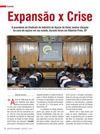 REVISTA CANAMIX | AGOSTO | 201472
Eventos
como parceiro e principal incentivador,
tendo em vista que uma parte do Produ-
to Interno Bruto (PIB) do estado está con-
centrada na cana-de-açúcar, responsá-
vel por movimentar cerca de 150 milhões
por ano, perdendo apenas para a pecuá-
ria como fonte de receita.
Mesmo com a atual tensão que
ronda as usinas, trabalhadores e acio-
nistas, as perspectivas para os goianos
são boas. Se comparada a das demais
regiões, a safra deste ano sofrerá peque-
nas perdas. De acordo com Rocha, Goi-
Expansão x Crise
O presidente do Sindicato da Indústria de Açúcar de Goiás analisa situação
da cana-de-açúcar em seu estado, durante fórum em Ribeirão Preto, SP
Marcela Servano
“A
crise de 2008 pode ter sido
uma marolinha para alguns
setores da economia brasilei-
ra, mas, para a área sucroalcooleira, foi
um desastre, afetando um campo que ti-
nha cerca de 25% de crescimento anu-
al”. Esta foi a frase dita pelo presidente
do Sindicato da Indústria de Fabricação
de Açúcar do Estado de Goiás (Sifaeg),
André Rocha, em entrevista à CanaMix,
para resumir a situação do setor sucroe-
nergético brasileiro. A análise foi feita du-
rante o I Fórum Brasileiro de Economia
e Finanças no Agronegócio, que discutiu
“As ameaças ao mercado sucroenergéti-
co” nos dias 13 e 14 de agosto, em Ri-
beirão Preto, SP.
O presidente da Sifaeg destacou,
porém, que, apesar do setor viver sob
intensas instabilidades, Goiás tem con-
tado com o apoio do Governo Estadual
para superá-las e, por isso, não tem sen-
tido tanto os efeitos. Segundo ele, o po-
der público precisa estar atento, atuando
Fotos:ArquivoCanaMix
Fórum, realizado no Centro de Convenções em Ribeirão Preto, SP, reuniu profissionais para debater o setor sucroenergético
 