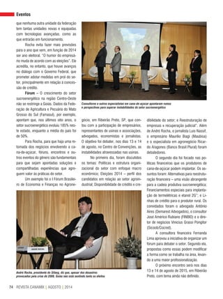 REVISTA CANAMIX | AGOSTO | 201474
Eventos
que nenhuma outra unidade da federação
tem tantas unidades novas e equipadas
com tecnologias avançadas, como as
que entrarão em funcionamento.
Rocha evita fazer mais previsões
para o ano que vem, em função de 2014
ser ano eleitoral. “O humor do empresá-
rio muda de acordo com as eleições”. Ele
acredita, no entanto, que houve avanços
no diálogo com o Governo Federal, que
prometer adotar medidas em prol do se-
tor, principalmente em relação à conces-
são de crédito.
Fórum – O crescimento do setor
sucroenergético na região Centro-Oeste
não se restringe a Goiás. Dados da Fede-
ração de Agricultura e Pecuária do Mato
Grosso do Sul (Famasul), por exemplo,
apontam que, nos últimos oito anos, o
setor sucroenergético evoluiu 185% nes-
te estado, enquanto a média do país foi
de 50%.
Para Rocha, para que haja uma re-
tomada dos negócios envolvendo a ca-
na-de-açúcar, fóruns, encontros e ou-
tros eventos do gênero são fundamentais
para que sejam apontadas soluções e
compartilhadas experiências que agre-
guem valor às práticas do setor.
Um exemplo foi o I Fórum Brasilei-
ro de Economia e Finanças no Agrone-
gócio, em Ribeirão Preto, SP, que con-
tou com a participação de empresários,
representantes de usinas e associações,
advogados, economistas e jornalistas.
O objetivo foi debater, nos dias 13 e 14
de agosto, no Centro de Convenções, as
instabilidades atravessadas nas usinas.
No primeiro dia, foram discutidos
os temas: Políticas e estrutura organi-
zacional do setor com enfoque macro
econômico; Eleições 2014 – perfil dos
candidatos em relação ao setor agroin-
dustrial; Disponibilidade de crédito x cre-
dibilidade do setor; e Reestruturação de
empresas x recuperação judicial”. Além
de André Rocha, o jornalista Luis Nassif,
o empresário Maurilio Biagi (Maubisa)
e o especialista em agronegócio Ricar-
do Aragones (Banco Brasil Plural) foram
debatedores.
O segundo dia foi focado nas po-
líticas financeiras que os produtores de
cana-de-açúcar podem implantar. Os as-
suntos foram: Alternativas para reestrutu-
ração financeira – uma visão abrangente
para a cadeia produtiva sucroenergética;
Financiamentos especiais para implanta-
ção de termelétricas e etanol 2G”; e Li-
nhas de crédito para o produtor rural. Os
convidados foram o advogado Antônio
Aires (Demarest Advogados), o consultor
José Américo Rubiano (FINBIO) e o dire-
tor de negócios Vinicius Grassi Pongitor
(Sicoob/Cocred).
A consultora financeira Fernanda
Lima aprovou a iniciativa de organizar um
fórum para debater o setor. Segundo ela,
propostas como essas podem modificar
a forma como se trabalha na área, levan-
do a uma maior profissionalização.
O próximo encontro será nos dias
13 e 14 de agosto de 2015, em Ribeirão
Preto, com tema ainda não definido.
André Rocha, presidente do Sifaeg, diz que, apesar dos desastres
provocados pela crise de 2008, Goiás não está sentindo tanto os efeitos
Consultores e outros especialistas em cana-de-açúcar apontaram rumos
e perspectivas para superar instabilidades do setor sucroenergético
 