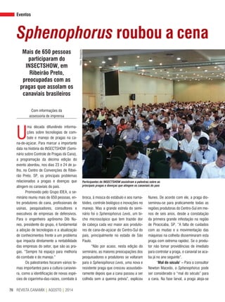 REVISTA CANAMIX | AGOSTO | 201476
Eventos
Sphenophorus roubou a cena
Mais de 650 pessoas
participaram do
INSECTSHOW, em
Ribeirão Preto,
preocupadas com as
pragas que assolam os
canaviais brasileiros
Com informações da
assessoria de imprensa
U
ma década difundindo informa-
ções sobre tecnologias de com-
bate e manejo de pragas na ca-
na-de-açúcar. Para marcar a importante
data na história do INSECTSHOW (Semi-
nário sobre Controle de Pragas da Cana),
a programação da décima edição do
evento abordou, nos dias 23 e 24 de ju-
lho, no Centro de Convenções de Ribei-
rão Preto, SP, os principais problemas
relacionados a pragas e doenças que
atingem os canaviais do país.
Promovido pelo Grupo IDEA, o se-
minário reuniu mais de 650 pessoas, en-
tre produtores de cana, profissionais de
usinas, pesquisadores, consultores e
executivos de empresas de defensivos.
Para o engenheiro agrônomo Dib Nu-
nes, presidente do grupo, é fundamental
a adoção de tecnologias e a atualização
de conhecimentos frente a um problema
que impacta diretamente a rentabilidade
das empresas do setor, que são as pra-
gas. “Sempre há espaço para melhoria
do combate e do manejo.”
Os palestrantes focaram vários te-
mas importantes para a cultura canaviei-
ra, como a identificação de novas espé-
cies de cigarrinha-das-raízes, combate à
broca, à mosca do estábulo e aos nama-
tóides, controle biológico e inovações no
manejo. Mas a grande estrela do semi-
nário foi o Sphenophorus Levis, um bi-
cho microscópico que tem trazido dor
de cabeça cada vez maior aos produto-
res de cana-de-açúcar do Centro-Sul do
país, principalmente no estado de São
Paulo.
“Não por acaso, nesta edição do
seminário, as maiores preocupações dos
pesquisadores e produtores se voltaram
para o Sphenophorus Levis, uma nova e
resistente praga que cresceu assustado-
ramente depois que a cana passou a ser
colhida sem a queima prévia”, explicou
Nunes. De acordo com ele, a praga dis-
seminou-se para praticamente todas as
regiões produtoras do Centro-Sul em me-
nos de seis anos, desde a constatação
da primeira grande infestação na região
de Piracicaba, SP. “A falta de cuidados
com as mudas e a movimentação das
máquinas na colheita disseminaram esta
praga com extrema rapidez. Se o produ-
tor não tomar providências de imediato
para controlar a praga, o canavial se aca-
ba já no ano seguinte”.
‘Mal do século’ – Para o consultor
Newton Macedo, o Sphenophorus pode
ser considerado o “mal do século” para
a cana. Na fase larval, a praga aloja-se
Fotos:Divulgação
Participantes do INSECTSHOW assistiram a palestras sobre as
principais pragas e doenças que atingem os canaviais do país
 