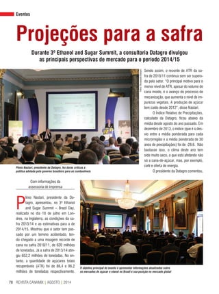 REVISTA CANAMIX | AGOSTO | 201478
Eventos
Sendo assim, o recorde de ATR da sa-
fra de 2010/11 continua sem ser supera-
do pelo setor. “O principal motivo para o
menor nível de ATR, apesar do volume de
cana moído, é o avanço do processo de
mecanização, que aumenta o nível de im-
purezas vegetais. A produção de açúcar
tem caído desde 2012”, disse Nastari.
O Índice Relativo de Precipitações,
calculado da Datagro, ficou abaixo da
média desde agosto do ano passado. Em
dezembro de 2013, o índice (que é o des-
vio entre a média ponderada para cada
microrregião e a média ponderada de 30
anos de precipitações) foi de -28,6. Não
bastasse isso, o clima deste ano tem
sido muito seco, o que está afetando não
só a cana-de-açúcar, mas, por exemplo,
café e oferta de energia.
O presidente da Datagro comentou,
Projeções para a safra
Durante 3º Ethanol and Sugar Summit, a consultoria Datagro divulgou
as principais perspectivas de mercado para o período 2014/15
Com informações da
assessoria de imprensa
P
línio Nastari, presidente da Da-
tagro, apresentou, no 3º Ethanol
and Sugar Summit – Brazil Day,
realizado no dia 18 de julho em Lon-
dres, na Inglaterra, as condições da sa-
fra 2013/14 e as estimativas para a de
2014/15. Mostrou que o setor tem pas-
sado por um terreno acidentado, ten-
do chegado a uma moagem recorde de
cana na safra 2010/11, de 620 milhões
de toneladas. Já a safra de 2013/14 atin-
giu 652,2 milhões de toneladas. No en-
tanto, a quantidade de açúcares totais
recuperáveis (ATR) foi de 86,4 e 86,2
milhões de toneladas respectivamente.
Fotos:Divulgação/Datagro
Plínio Nastari, presidente da Datagro, fez duras críticas à
política adotada pelo governo brasileiro para os combustíveis
O objetivo principal do evento é apresentar informações atualizadas sobre
os mercados de açúcar e etanol no Brasil e sua posição no mercado global
 