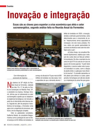 REVISTA CANAMIX | AGOSTO | 201484
Eventos
Inovação e integração
Essas são as chaves para espantar a crise econômica que afeta o setor
sucroenergético, segundo análise feita na Reunião Anual da Fermentec
Com informações da
assessoria de imprensa
N
a abertura da 35ª edição da Reu-
nião Anual da Fermentec, realizada
nos dias 16 e 17 de julho no Cen-
tro de Convenções de Ribeirão Preto, SP,
o presidente da empresa, Henrique Amo-
rim, afirmou que só sobreviverão no setor
sucroenergético aqueles que se adaptarem
às exigências tecnológicas e de mercado, a
partir de um intercâmbio entre diversas áre-
as. Segundo ele, além de pesquisa e trans-
ferência de tecnologia, a Fermentec conta
agora com a engenharia de processos, que
fecha o elo da integração completa.
Entre os palestrantes convidados,
Guilherme Nastari, da consultoria Datagro,
mostrou como a produção de cana no Bra-
sil avançou de 60 milhões de toneladas no
bilhão de toneladas em 2020, a inovação,
atrelada a estímulos governamentais, serão
determinantes para o crescimento do se-
tor. “Historicamente, temos capacidade de
renovação e de criar novos produtos. Por
isso, existe uma grande oportunidade de
aumento de eficiência neste setor tão estra-
tégico para o país”.
Já Carlos Araújo, da consultoria Ma-
ckensie Agrobusiness, explicou que a redu-
ção dos custos deve ser feita por ambien-
te de produção. Ele citou o exemplo de uma
usina em que 61% do custo de um saco de
açúcar vêm da área agrícola. “A partir deste
diagnóstico, é preciso avaliar onde é possí-
vel racionalizar os custos, como a adoção
do plantio direto e a aplicação mais eficien-
te de insumos”. O consultor apresentou os
três pilares para otimizar os custos: plane-
jamento, fermentação com alto teor alcoóli-
co e implantação de usinas flex para garan-
Fotos:Divulgação
Público ouviu atento às discussões sobre a necessidade de
inovação para aumentar produtividade no setor sucroenergético
começo da década de 70 para mais de 600
milhões de toneladas nos dias atuais. Com
a expectativa de que a demanda alcance 1
Evento apresentou os resultados de pesquisas para a realização de
medições mais precisas e os desafios para a indústria diante da cana crua
 