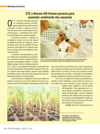 REVISTA CANAMIX | AGOSTO | 201488
Marketing Canavieiro
O
CTC – Centro de Tecnologia Canavieira
– e a companhia americana de biotec-
nologia agrícola Benson Hill Biosystems
anunciaram, em julho, a criação de uma par-
ceria para desenvolver e comercializar traits de
cana-de-açúcar – características para aumen-
tar a produtividade dos canaviais brasileiros.
A parceria vai envolver a “tradução” da
tecnologia da Benson Hill, que está alocada
na plataforma modelo da companhia, chama-
da Setaria viridis, para as variedades de cana-
-de-açúcar comerciais do CTC, gerando, dessa
forma, produtos ainda mais adaptados às de-
mandas do setor.
“O aumento de produtividade das cultu-
ras, melhorando a fotossíntese das variedades,
tem o potencial de alterar significativamente o
mercado sucroenergético brasileiro”, comenta
William Burnquist, diretor de Melhoramento do
CTC. “O foco e a capacidade de descoberta e desenvolvimento
de traits (características) de fotossíntese da Benson Hill os tor-
na o parceiro ideal nesta categoria. Estamos muito satisfeitos
por trabalhar juntos e olhar para frente incorporando essas tec-
nologias promissoras em nosso pipeline”.
A cana-de-açúcar é cultivada em mais de nove milhões de
hectares no Brasil, com um ciclo de cultivo de cinco anos, pro-
duzindo mais de 400 toneladas de biomassa por hectare. Ape-
CTC considera que melhorar a
produtividade significa potencial
significativo para alterar o mercado
sucroenergético brasileiro
CTC e Benson Hill firmam parceria para
aumentar rendimento dos canaviais
sar de sua importância econômica para o setor de bioenergia e
para a produção mundial de açúcar, aumentar o rendimento da
cultura ainda é um desafio. Uma das mais modernas tecnolo-
gias apontadas pelo mercado é a aplicação da biotecnologia,
solução já adotada com sucesso em diversas outras culturas.
“O CTC tem um histórico de fornecer aos produtores va-
riedades de maior rendimento, e essa relação nos oferece um
canal ideal para o maior mercado de cana no mundo”, disse
Matthew Crisp, presidente e CEO da Benson
Hill Biosystems. “Esta organização tem a vi-
são de aptidão, compromisso e zelo para ino-
vações de alavancagem a partir de pequenas
empresas como a Benson Hill, para agregar va-
lor e aumentar a sustentabilidade do negócio de
seus clientes. Estamos ansiosos para uma par-
ceria produtiva e de longo prazo”.
Contato: http://www.ctcanavieira.com.br
Fotos:Divulgação/CTC
O CTC, um dos mais renomados centros de tecnologia canavieira do mundo, fechou
a parceria pensando em gerar produtos mais adaptados às demandas do setor
 