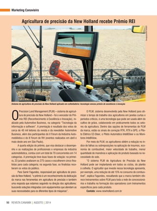 REVISTA CANAMIX | AGOSTO | 201490
O
Precision Land Management (PLM) – sistema de agricul-
tura de precisão da New Holland – foi o vencedor do Prê-
mio REI (Reconhecimento à Excelência e Inovação), re-
alizado pela Automotive Business, na categoria “Tecnologia da
informação e software”. A premiação é resultado dos votos de
cerca de 40 mil leitores da revista e da newsletter Automotive
Business, além dos participantes do V Fórum da Indústria Auto-
mobilística e do II Fórum de RH (eventos realizados em abril e
maio deste ano em São Paulo).
A quarta edição do prêmio, que visa destacar o desempe-
nho e as realizações de profissionais e empresas da indústria
automobilística, contou com um total de 70 concorrentes em 14
categorias. A premiação teve duas fases de votação: na primei-
ra, 23 jurados avaliaram os 275 casos e escolherem cinco fina-
listas para cada categoria; na segunda fase, os finalistas rece-
beram os votos do público.
Para Samir Fagundes, responsável por agricultura de preci-
são da New Holland, “o prêmio é um reconhecimento da dedicação
da marca nas ferramentas em agricultura de precisão e também
uma resposta que estamos seguindo na direção dos agricultores:
buscando soluções integradas com equipamentos que atendam as
suas necessidades para os diferentes tipos de máquinas”.
Agricultura de precisão da New Holland recebe Prêmio REI
Sistema de agricultura de precisão da New Holland aplicado em colheitadeira: tecnologia venceu prêmio de excelência e inovação
O PLM, sistema desenvolvido pela New Holland para oti-
mizar o tempo de trabalho dos agricultores em janelas curtas e
períodos críticos, é uma tecnologia que pode ser usada além do
cultivo de grãos, colaborando em praticamente todos os seto-
res da agricultura. Dentro das opções de ferramentas de PLM
da marca, estão os sinais de correção RTK, RTX e GPS, o Pilo-
to Elétrico EZ-Steer, o Piloto Automático IntelliSteer e os Moni-
tores IntelliView.
Por meio do PLM, os agricultores obtêm a redução no ín-
dice de falhas ou sobreposições na aplicação de insumos, eco-
nomia de combustível, maior velocidade de trabalho, menor
quantidade de manobras e aplicação do produto baseada na ne-
cessidade do solo.
“O sistema PLM de Agricultura de Precisão da New
Holland pode ser implantando em todos os ciclos, do plantio
à colheita. O agricultor que investe nessa tecnologia apresenta,
por exemplo, uma redução de até 15% no consumo de combus-
tível”, explica Fagundes, ressaltando que a marca também ofe-
rece treinamentos sobre PLM para toda a rede de concessioná-
rios e trabalha na formação dos operadores com treinamentos
específicos para cada produto.
Contato: www.newholland.com.br
Divulgação/NewHolland
Marketing Canavieiro
 