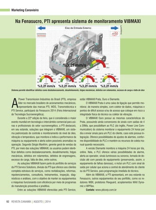 REVISTA CANAMIX | AGOSTO | 201492
Marketing Canavieiro
A
Power Transmission Industries do Brasil (PTI), empresa
líder no mercado brasileiro de acionamentos mecânicos,
representante das marcas PTI, WDS, Transmotécnica e
PTI Service, participará da Fenasucro 2014 (Feira Internacional
de Tecnologia Sucroenergética).
Durante a 22ª edição da feira, que é considerada o maior
evento mundial em tecnologia e intercâmbio comercial para usi-
nas e profissionais do setor sucroenergético, a PTI destacará,
em seu estande, soluções que integram o VIBMAXI, um siste-
ma padronizado de controle e monitoramento de nível de óleo,
vibração e temperatura, que monitora e indica a performance da
máquina ou equipamento e alerta sobre possíveis anomalias na
operação. Segundo Sérgio Manfrim, gerente geral de vendas da
PTI, por meio das soluções VIBMAXI, os usuários podem identi-
ficar defeitos como desbalanceamento, desalinhamento, folgas
mecânicas, defeitos em rolamentos, defeitos de engrenagens,
excesso de carga, falta de óleo, entre outros.
As soluções VIBMAXI fazem parte do portfólio de serviços
da PTI Service Solutions, divisão da PTI que oferece aos clientes
completa estrutura de serviços, como revitalizações, reformas,
repotenciamentos, consultoria, treinamentos, inspeção, diag-
nósticos e análises, com o objetivo de manter os equipamentos
e máquinas funcionando com eficiência por meio de programas
de manutenção preventiva e preditiva.
Entre as soluções VIBMAXI oferecidas pela PTI Service,
estão VIBMAXI Prata, Ouro e Diamante.
O VIBMAXI Prata é uma caixa de ligação que permite mo-
nitorar, de maneira simples, com coletor de dados, máquinas e
pontos de difícil acesso e/ou de acesso que coloque em risco a
integridade física do técnico ou coletor de vibração.
O VIBMAXI Ouro possui as mesmas características do
Prata, possuindo ainda conversores de sinais com saídas de 4
a 20Ma, que possibilitam ao PLC (do inglês, Power Line Com-
munication) do sistema monitorar o equipamento 24 horas por
dia e enviar sinais para um PLC do cliente, caso este possua in-
tegração. Oferece possibilidades de ajustes de alarmes, confor-
me disponibilidade do PLC e mantém os recursos de coleta ma-
nual quando necessário.
A versão Diamante monitora a máquina 24 horas por dia,
online. Nela, o PLC oferece várias possibilidades de alarme,
alerta ao operador, sinais luminosos ou sonoros, tomada de de-
cisão até com parada de equipamento (preservando, assim, o
equipamento de falhas danosas), e inclui um PLC com sinal de
saída por celular que aciona a central de atendimento do cliente
ou da PTI Service, para programação imediata do técnico.
Além do VIBMAXI, a PTI apresentará, em seu estande na
Fenasucro, outros equipamentos de seu portfólio, como os re-
dutores WBX, protetores Flexguard, acoplamentos MAX Dyna-
mic e WPFlex.
Contato: www.pticorp.com.br
Na Fenasucro, PTI apresenta sistema de monitoramento VIBMAXI
Divulgação/PTI
Sistema permite identificar defeitos como desbalanceamento, desalinhamento, folgas mecânicas, defeitos em rolamentos, excesso de carga e falta de óleo
 
