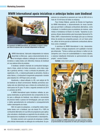 REVISTA CANAMIX | AGOSTO | 201494
Marketing Canavieiro
A
MWM International, fabricante independente de motores
diesel líder no Mercosul, apoia o desenvolvimento de no-
vas tecnologias voltadas à utilização de combustíveis al-
ternativos e realiza testes com diferentes misturas de biodiesel
em sua extensa linha de produtos.
O biodiesel, também chamado de combustível biodegra-
dável e limpo, advém de fontes renováveis, como óleos vege-
tais e gorduras animais, e reduz a emissão de poluentes, prin-
cipalmente o CO2
, e material particulado na atmosfera. Devido a
estes fatores, o combustível é largamente pesquisado e testado
pela indústria On e Off Road como um todo.
Atualmente, o diesel utilizado é o B5, com adição de 5%
de biodiesel ao diesel convencional. Medidas provisórias assi-
nadas este ano determinam que a mistura do combustível reno-
vável passe de 5% para 7% entre o segundo semestre de 2014
e o primeiro de 2015.
A MWM International apoia iniciativas voltadas às pes-
quisas destinadas ao aprimoramento dos componentes do mo-
tor para a utilização do biodiesel, mas defende a necessidade
de precisos testes e passos de homologação, para que ocorra
o melhor aproveitamento do combustível e consequentemente
melhor desempenho do motor.
Além do apoio às pesquisas, a companhia realiza impor-
tantes testes com o biodiesel, que vão desde 5% a 100% do
combustível alternativo em sua linha de propulsores para aplica-
ções veiculares e destinadas ao segmento fora de estrada, e ob-
tém expressivos resultados em funcionamento e desempenho.
Os testes ocorrem com a parceria de empresas e institui-
ções oficiais interessadas na utilização do combustível. Os pro-
MWM International apoia iniciativas e antecipa testes com biodiesel
pulsores da companhia já passaram por mais de 900 mil km e
mais de 18 mil horas de testes na empresa.
Para Cristian Malevic, gerente de Divisão de Engenharia
da MWM International, o desenvolvimento de novas tecnolo-
gias que permitam a utilização combustíveis alternativos, como
o biodiesel, é a tendência para os produtores de motores, siste-
mistas e montadoras no Brasil e no mundo. “Apoiamos os pro-
gramas oficiais desenvolvidos pela Associação Nacional do Pe-
tróleo (ANP) e desenvolvemos tecnologia para que as diversas
linhas de produto da companhia possam, em um futuro próxi-
mo, utilizar de forma parcial ou totalmente combustíveis alterna-
tivos como o biodiesel.”
A premissa da MWM International é criar, desenvolver,
testar, validar e entregar propulsores com qualidade e tecnolo-
gia embarcada. “Temos a certeza que oferecer o melhor em de-
sempenho com o foco em sustentabilidade é o nosso objetivo,
e estamos trabalhando fortemente no aprimoramento de cada
projeto”, conclui Cristian.
Contato: www.mwm.com.br
Fotos:Divulgação/MWMInternational
Na engenharia da MWM International, são pensados os motores a diesel
que fazem da empresa líder no mercado independente no Mercosul
Linha de montagem da MWM International, que apoia iniciativas voltadas
ao aprimoramento dos componentes do motor para utilização de biodiesel
 