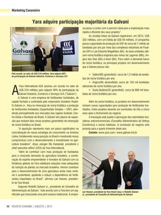 REVISTA CANAMIX | AGOSTO | 201496
Marketing Canavieiro
A
Yara International ASA assinou um acordo no valor de
US$ 318 milhões para adquirir 60% de participação da
Galvani Indústria, Comércio e Serviços S/A (“Galvani”).
A Galvani é uma empresa de fertilizantes fosfatados, de
capital fechado e controlada pelo empresário brasileiro Rodol-
fo Galvani Jr.. Atua na mineração de rocha fosfática e produção
de fertilizantes fosfatados (Superfosfato Simples – SSP), aten-
dendo principalmente aos mercados das regiões Sudeste, Cen-
tro-Oeste e Nordeste do Brasil. A Galvani tem planos de expan-
são que incluem dois novos projetos (greenfield) de mineração
de rocha fosfática no Brasil.
“A aquisição representa mais um passo significativo na
concretização de nossa estratégia de crescimento na América
Latina, fortalecendo nossa posição no Brasil e mostrando nosso
compromisso com o desenvolvimento e investimento na agri-
cultura brasileira”, disse Joergen Ole Haslestad, presidente e
chief executive officer (CEO) da Yara International.
“Além de contribuir com mais produção de fosfatados
para a crescente demanda da agricultura brasileira, a combi-
nação do espírito empreendedor e inovador da Galvani com as
fortalezas globais da Yara viabilizará soluções mais adequadas
de nutrição de plantas ao mercado brasileiro. Iremos contribuir
para o desenvolvimento de uma agricultura ainda mais rentá-
vel e sustentável, ajudando a reduzir a dependência de fertili-
zantes importados no Brasil”, afirmou Lair Hanzen, presiden-
te da Yara Brasil.
Segundo Rodolfo Galvani Jr., presidente do Conselho de
Administração da Galvani, “este acordo com a Yara tem um sig-
nificado que transcende uma joint venture tradicional. A empre-
sa passa a contar com o parceiro ideal para a implantação mais
rápida e eficiente dos seus projetos”.
As receitas totais da Galvani registraram, em 2013, US$
352 milhões, com um Ebitda de US$ 48 milhões. A companhia
possui capacidade de produção de SSP de cerca de 1 milhão de
toneladas por ano por meio dos complexos industriais de Paulí-
nia (SP) e Luís Eduardo Magalhães (BA). As duas unidades utili-
zam rocha fosfática originária das minas de Lagamar (MG), An-
gico dos Dias (BA) e Irecê (BA). Para cobrir a demanda futura
de rocha fosfática, os principais projetos em desenvolvimento
que a Galvani possui são:
• Salitre/MG (greenfield): cerca de 1,2 milhão de tonela-
das de rocha fosfática por ano.
• Angico/BA (brownfield): cerca de 150 mil toneladas
adicionais de rocha fosfática por ano.
• Santa Quitéria/CE (greenfield): cerca de 800 mil tone-
ladas de rocha fosfática por ano.
Além da rocha fosfática, os projetos em desenvolvimento
incluem novas capacidades para produção de fertilizantes fos-
fatados. Estes projetos deverão ser concluídos de três a cinco
anos após o fechamento do negócio.
A transação está sujeita à aprovação das autoridades bra-
sileiras anticoncorrenciais (Conselho Administrativo de Defesa
Econômica) e outras habituais. A conclusão do negócio está
prevista para o quarto trimestre deste ano.
Contato: www.yara.com / www.galvani.ind.br
Yara adquire participação majoritária da Galvani
Lair Hanzen, presidente da Yara Brasil (esq.) e Rodolfo Galvani
Jr., presidente do Conselho de Administração da Galvani.
Pelo acordo, no valor de US$ 318 milhões, Yara adquire 60%
de participação da Galvani Indústria, Comércio e Serviços S/A
Fotos:Divulgação/Yara
 