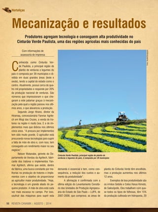 REVISTA CANAMIX | AGOSTO | 201498
Hortaliças
Mecanização e resultados
Produtores agregam tecnologia e conseguem alta produtividade no
Cinturão Verde Paulista, uma das regiões agrícolas mais conhecidas do país
Com informações de
assessoria de imprensa
C
onhecida como Cinturão Ver-
de Paulista, a principal região de
plantio de verduras e legumes do
país é composta por 39 municípios e di-
vidida em duas grandes áreas (leste e
oeste), tendo a capital do estado como o
centro. Atualmente, possui cerca de qua-
tro mil propriedades e responde por 20%
da produção nacional de verduras. São
números que impressionam e que che-
garam a este patamar graças à mecani-
zação pela qual a região passou nos últi-
mos anos, o que alavancou a produção.
Segundo Jorge Hirano, diretor da
Hiramaq, concessionária Yanmar Agrite-
ch em Mogi das Cruzes, a venda de tra-
tores na região é muito boa. E a de im-
plementos mais que dobrou nos últimos
cinco anos. “A procura por implementos
tem sido muito grande. O agricultor está
procurando novas tecnologias para suprir
a falta de mão de obra e, com isso, tem
conseguido um rendimento maior no seu
negócio”.
Nelson Watanabe, gerente do De-
partamento de Vendas da Agritech, fabri-
cante dos tratores e implementos Yan-
mar Agritech, afirma que existe, dentro
da fábrica, uma busca constante por me-
lhorias na produção de tratores e imple-
mentos com o objetivo de proporcionar
ao agricultor maior produtividade. “Hoje,
a tecnologia é um grande aliado do pe-
queno produtor. A mão de obra está cada
vez mais escassa no campo. Por isso,
usufruir das máquinas para suprir esta
demanda é essencial e tem, como con-
sequência, a redução dos custos e au-
mento da produtividade”.
A afirmação é confirmada com a
última edição do Levantamento Censitá-
rio das Unidades de Produção Agropecu-
ária do Estado de São Paulo – LUPA, de
2007-2008, que comprova: as áreas de
plantio do Cinturão Verde têm encolhido,
mas a produção aumentou nos últimos
12 anos.
Exemplos de boa produtividade são
os irmãos Getúlio e Celso Haruo Kimoto,
de Salesópolis. Eles trabalham com qua-
se todos os tipos de folhosas, têm 15%
da produção cultivada em hidroponia, 20
Fotos:Atualle/Divulgação
Cinturão Verde Paulista, principal região de plantio de
verduras e legumes do país, é composta por 39 municípios
 