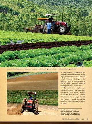 99REVISTA CANAMIX | AGOSTO | 2014
hectares plantados, 23 funcionários, área
de processamento e escoamento da pro-
dução, tratores, implementos e entregam
mais de 300 caixas de hortaliças por dia,
direto para redes de supermercados do
Vale do Paraíba. “O produtor precisa ter
tecnologia e manejo”, afirma Celso.
Com seis tratores e implementos,
mais de 14 hectares e dez funcionários,
o agricultor Edson Senchin Yamamo-
to, de Biritiba-Mirim, também é exemplo.
Não possui apenas tecnologia, mas téc-
nica e gestão. O resultado é uma produ-
ção de três mil pés de hortaliças por dia,
em média.
Com a mão de obra escassa no campo, tecnologia se tornou grande aliada do agricultor na busca por melhores índices de produtividade
Venda de tratores e implementos
subiu nos últimos anos, o que ajudou a
alavancar a região, que responde por
20% da produção nacional de verduras
 