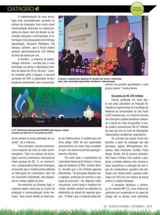 11REVISTA CANAMIX | AGOSTO | 2014 REVISTA CANAMIX | SETEMBRO | 201411
A implementação da nova tecno-
logia trará, principalmente, aumento no
número de empregos, bem como maior
movimentação financeira na cadeia pro-
dutiva do etanol, além de atender as de-
mandas nacionais e internacionais. A in-
formação é da pesquisadora da Embrapa
Agroenergia, Dasciana Rodrigues. Ela
destaca, também, que o Brasil poderá
produzir aproximadamente 120 milhões
de litros de etanol por ano.
A Granbio - a empresa de biotec-
nologia industrial - acredita que a nova
tecnologia vai dobrar a fabricação brasi-
leira de etanol em 20 ou 30 anos. “Usan-
do somente palha e bagaço, é possível
aumentar em 50% a capacidade de pro-
dução do combustível, sem a necessida-
O evento é composto por palestras de elevado teor técnico, ministradas
pelos mais renomados especialistas brasileiros e internacionais
A 14ª Conferência Internacional DATAGRO sobre Açúcar e Etanol
acontece nos dias 20 e 21 de outubro de 2014
de de ampliar as áreas plantadas do ca-
navial”, diz a empresa.
Para a Granbio, a técnica minimiza-
rá os impactos de crise no setor sucro-
energetico. “Com os avanços da tecno-
logia e acesso à biomassa, será possível
maior geração do 2G”. E, na mesma li-
nha, a pesquisadora Dasciana Rodrigues
acrescenta que a matéria-prima utilizada
na fabricação do combustível, além de
ser renovável e abundante, está disponí-
vel em muitas regiões do país.
Em entrevista ao Universo Agro, a
empresa explica ainda que os custos de
produção e comercialização serão me-
nores. “Isso ocorre devido ao baixo pre-
ço da matéria-prima. À medida que a fá-
brica atingir 100% de sua capacidade,
alcançaremos um custo mais competiti-
vo que o do etanol de primeira geração”,
informa a Ganbrio.
Por outro lado, o coordenador do
Laboratório Nacional de Ciência e Tecno-
logia de bioetanol (CTBE), Antônio Boni-
ni, ressalta que o 2G enfrenta algumas
dificuldades. “Os principais desafios são:
a logística, produção de enzimas e ope-
ração do processo”, diz. Algumas maté-
rias-primas, como sorgo e resíduos flo-
restais, também, podem ser utilizadas na
elaboração do etanol de segunda gera-
ção. “O ideal é que o material esteja dis-
ponível em grandes quantidades e com
preços baixos”, finaliza Bonini.
economia de r$ 429 milhões
Estudo publicado em maio des-
te ano pelo Laboratório de Poluição At-
mosférica Experimental da Faculdade de
Medicina da Universidade de São Paulo
(USP) mostrou que, se a frota de veículos
das principais capitais brasileiras utilizas-
se o etanol ao invés da gasolina, a saú-
de pública economizaria R$ 67 milhões
de reais por ano no caso de internações
relacionadas a problemas respiratórios.
Os números do estudo foram ela-
borados a partir da avaliação das oito
principais regiões Metropolitanas bra-
sileiras: Belo Horizonte, Curitiba, Porto
Alegre, Recife, Rio de Janeiro, Salvador,
São Paulo e Vitória. Para realizar a pes-
quisa, o estudo elaborou três cenários e
neles especificou a utilização de três ti-
pos de combustíveis: gasolina não adi-
tivada com etanol anidro, gasolina aditi-
vada com 25% em sua mistura de etanol
anidro e o etanol hidratado.
A pesquisa destacou a presen-
ça do material MP 2,5, uma mistura de
partículas em suspensão no ar capaz de
chegar até os pontos mais profundos
 