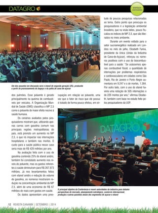 REVISTA CANAMIX | SETEMBRO | 201412
dos pulmões. Esse poluente é gerado
principalmente na queima de combustí-
veis por veículos. A Organização Mun-
dial de Saúde (OMS) classifica o MP 2,5
como o poluente de maior efeito nocivo à
saúde humana.
Os cenários avaliados pelos pes-
quisadores mostram que, utilizando ape-
nas carros com gasolina comum nas
principais regiões metropolitanas do
país, está previsto um aumento no MP
2,5, o que irá impactar nas internações
hospitalares e também nas mortes. O
custo para a saúde pública nesse caso
seria mais de R$ 429 milhões por ano.
Na avaliação feita com o uso de
gasolina contendo 25% de etanol anidro,
também foi constatado aumento nos ní-
veis do poluente, mas os gastos referen-
tes à saúde diminuíram para R$ 267,973
milhões. Já nos levantamentos feitos
com etanol anidro e redução do volume
de gasolina, os números mostraram re-
dução na concentração ambiental do MP
2,5, além de uma economia de R$ 67
milhões de reais com gastos em saúde.
Os dados apresentam uma preo-
cupação em relação ao poluente, uma
vez que o fator de risco que ele possui
é tratado de forma pouco efetiva, em vir-
tude de poucas pesquisas relacionadas
ao tema. Outro ponto que preocupa os
pesquisadores é a legislação ambiental
brasileira, que na visão deles, pouco fis-
caliza os índices de MP 2,5, que são libe-
rados no meio ambiente.
Durante um evento voltado para o
setor sucroenergético realizado em Lon-
dres no mês de julho, Elizabeth Farina,
presidente da Unica (União da Indústria
de Cana-de-Açúcar), reforçou os núme-
ros positivos com o uso do biocombus-
tível para a saúde: “Se usássemos ape-
nas combustível fóssil, a quantidade de
internações por problemas respiratórios
e cardiovasculares em cidades como São
Paulo, Rio de Janeiro e Porto Alegre au-
mentaria em 9.247 e o de mortes, 1.384.
Por outro lado, com o uso do etanol ha-
veria uma redução de 505 internações e
de 226 mortes por ano,” afirmou Elizabe-
th, também com base no estudo feito pe-
los pesquisadores da USP.
Um dos assuntos em discussão será o etanol de segunda geração (2G), produzido
a partir do processamento do bagaço e da palha de cana-de-açúcar
O principal objetivo da Conferência é reunir autoridades da indústria para debater
perspectivas de mercado, planejamento estratégico, comércio internacional,
produção e outras questões atuais dos segmentos de açúcar e etanol
 