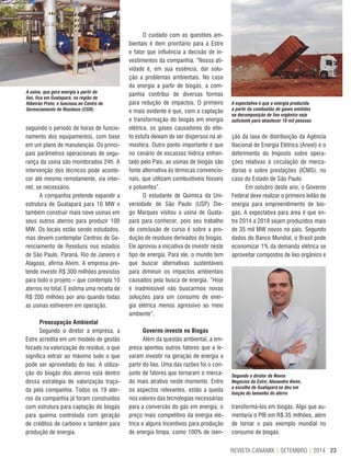 23REVISTA CANAMIX | SETEMBRO | 2014
seguindo o período de horas de funcio-
namento dos equipamentos, com base
em um plano de manutenção. Os princi-
pais parâmetros operacionais de segu-
rança da usina são monitorados 24h. A
intervenção dos técnicos pode aconte-
cer até mesmo remotamente, via inter-
net, se necessário.
A companhia pretende expandir a
estrutura de Guatapará para 10 MW e
também construir mais nove usinas em
seus outros aterros para produzir 100
MW. Os locais estão sendo estudados,
mas devem contemplar Centros de Ge-
renciamento de Resíduos nos estados
de São Paulo, Paraná, Rio de Janeiro e
Alagoas, afirma Alvim. A empresa pre-
tende investir R$ 300 milhões previstos
para todo o projeto – que contempla 10
aterros no total. E estima uma receita de
R$ 200 milhões por ano quando todas
as usinas estiverem em operação.
Preocupação Ambiental
Segundo o diretor a empresa, a
Estre acredita em um modelo de gestão
focado na valorização do resíduo, o que
significa extrair ao máximo tudo o que
pode ser aproveitado do lixo. A utiliza-
ção do biogás dos aterros está dentro
dessa estratégia de valorização traça-
da pela companhia. Todos os 19 ater-
ros da companhia já foram construídos
com estrutura para captação do biogás
para queima controlada com geração
de créditos de carbono e também para
produção de energia.
A usina, que gera energia a partir do
lixo, fica em Guatapará, na região de
Ribeirão Preto, e funciona no Centro de
Gerenciamento de Resíduos (CGR)
A expectativa é que a energia produzida
a partir da combustão de gases emitidos
na decomposição de lixo orgânico seja
suficiente para abastecer 18 mil pessoas
Segundo o diretor de Novos
Negócios da Estre, Alexandre Alvim,
a escolha de Guatapará se deu em
função do tamanho do aterro
ção da taxa de distribuição da Agência
Nacional de Energia Elétrica (Aneel) e o
deferimento do Imposto sobre opera-
ções relativas à circulação de merca-
dorias e sobre prestações (ICMS), no
caso do Estado de São Paulo.
Em outubro deste ano, o Governo
Federal deve realizar o primeiro leilão de
energia para empreendimento de bio-
gás. A expectativa para área é que en-
tre 2014 a 2018 sejam produzidos mais
de 35 mil MW novos no país. Segundo
dados do Banco Mundial, o Brasil pode
economizar 1% da demanda elétrica se
aproveitar compostos de lixo orgânico e
transformá-los em biogás. Algo que au-
mentaria o PIB em R$ 35 milhões, além
de tornar o país exemplo mundial no
consumo de biogás.
O cuidado com as questões am-
bientais é item prioritário para a Estre
e fator que influência a decisão de in-
vestimentos da companhia. “Nossa ati-
vidade é, em sua essência, dar solu-
ção a problemas ambientais. No caso
da energia a partir de biogás, a com-
panhia contribui de diversas formas
para redução de impactos. O primeiro
e mais evidente é que, com a captação
e transformação do biogás em energia
elétrica, os gases causadores do efei-
to estufa deixam de ser dispersos na at-
mosfera. Outro ponto importante é que
no cenário de escassez hídrica enfren-
tado pelo País, as usinas de biogás são
fonte alternativa às térmicas convencio-
nais, que utilizam combustíveis fósseis
e poluentes”.
O estudante de Química da Uni-
versidade de São Paulo (USP) Die-
go Marques visitou a usina de Guata-
pará para conhecer, pois seu trabalho
de conclusão de curso é sobre a pro-
dução de resíduos derivados do biogás.
Ele aprovou a iniciativa de investir neste
tipo de energia. Para ele, o mundo tem
que buscar alternativas sustentáveis
para diminuir os impactos ambientais
causados pela busca de energia. “Hoje
é inadmissível não buscarmos novas
soluções para um consumo de ener-
gia elétrica menos agressivo ao meio
ambiente”.
Governo investe no Biogás
Além da questão ambiental, a em-
presa apontou outros fatores que a le-
varam investir na geração de energia a
partir do lixo. Uma das razões foi o con-
junto de fatores que tornaram o merca-
do mais atrativo neste momento. Entre
os aspectos relevantes, estão a queda
nos valores das tecnologias necessárias
para a conversão do gás em energia, o
preço mais competitivo da energia elé-
trica e alguns incentivos para produção
de energia limpa, como 100% de isen-
 