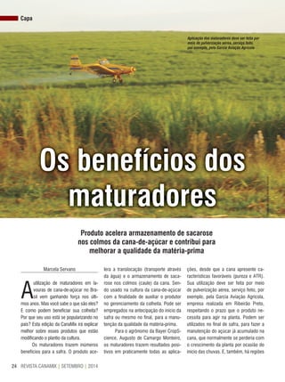 REVISTA CANAMIX | SETEMBRO | 201424
Capa
os benefícios dos
maturadores
Produto acelera armazenamento de sacarose
nos colmos da cana-de-açúcar e contribui para
melhorar a qualidade da matéria-prima
Marcela Servano
A
utilização de maturadores em la-
vouras de cana-de-açúcar no Bra-
sil vem ganhando força nos últi-
mos anos. Mas você sabe o que são eles?
E como podem beneficiar sua colheita?
Por que seu uso está se popularizando no
país? Esta edição da CanaMix irá explicar
melhor sobre esses produtos que estão
modificando o plantio da cultura.
Os maturadores trazem inúmeros
benefícios para a safra. O produto ace-
lera a translocação (transporte através
da água) e o armazenamento de saca-
rose nos colmos (caule) da cana. Sen-
do usado na cultura da cana-de-açúcar
com a finalidade de auxiliar o produtor
no gerenciamento da colheita. Pode ser
empregados na antecipação do início da
safra ou mesmo no final, para a manu-
tenção da qualidade da matéria-prima.
Para o agrônomo da Bayer CropS-
cience, Augusto de Camargo Monteiro,
os maturadores trazem resultados posi-
tivos em praticamente todas as aplica-
ções, desde que a cana apresente ca-
racterísticas favoráveis (pureza e ATR).
Sua utilização deve ser feita por meio
de pulverização aérea, serviço feito, por
exemplo, pela Garcia Aviação Agrícola,
empresa realizada em Ribeirão Preto,
respeitando o prazo que o produto ne-
cessita para agir na planta. Podem ser
utilizados no final de safra, para fazer a
manutenção do açúcar já acumulado na
cana, que normalmente se perderia com
o crescimento da planta por ocasião do
início das chuvas. E, também, há regiões
Aplicação dos maturadores deve ser feita por
meio de pulverização aérea, serviço feito,
por exemplo, pela Garcia Aviação Agrícola
Divulgação/GarciaAviaçãoAgrícola
 