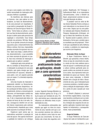 25REVISTA CANAMIX | SETEMBRO | 2014
em que a cana vegeta o ano inteiro, ha-
vendo necessidade da maturação artifi-
cial para melhorar a qualidade.
Os benefícios são intensos para
as lavouras, mas, para aplicar os ma-
turadores, as fases de desenvolvimen-
to da cana precisam ser respeitados. É
o que alerta o pesquisador do Grupo Fi-
totécnico de Cana-de-Açúcar Renan Vi-
torino. “Como todas as culturas, a cana
tem sua fase de desenvolvimento, perío-
do que o cultivo passa pelo processo de
vegetação e crescimento. Esse tempo
consiste nos primeiros 180 dias. Nessa
fase, há um grande consumo de energia
(açucares) para o desenvolvimento das
folhas e colmos. Com isso, impossibilita
grandes acúmulos de açucares nos col-
mos. Após essa etapa, a planta diminui
seu desenvolvimento, o que possibilita
um maior acúmulo de açúcares no cau-
le, fase essa chamada de maturação e
propícia para se aplicar o produto”.
A aplicação após esse período au-
xilia no combate ao florescimento, que
é indesejado na produção de cana para
indústria, pois gasta energia que seria
transformada em açúcares, deixando a
cana pobre, com um aspecto parecido
com um isopor. É a chamada isoporiza-
ção da cana.
Uma das funções do maturador é
exatamente interferir no florescimento.
Através de processos bioquímicos, ini-
be a produção de folhas novas e, conse-
quentemente, diminui a concentração de
fitocromo, um fotorreceptor contido nas
células, principalmente das folhas no-
vas. É ele o responsável pela leitura do
número de horas de dia e de noite. As-
sim, consegue-se interferir em um dos
três fatores responsáveis pelo estimulo
ao florescimento, impedindo que a cana
gaste açúcares na produção de flores.
Engana-se quem pensa que os
maturadores aumentam a produção de
cana-de-açúcar. Eles apenas favorecem
a qualidade do material a ser entregue
Augusto Camargo Monteiro, da Bayer
CropScience: maturadores trazem resultados
positivos em praticamente todas as aplicações
a usina. Segundo Camargo Monteiro os
dados mostram ganhos de 10 kg a 15
kg de açúcar por tonelada de cana. Po-
rém, vale lembrar que o maturador pode
influenciar em diferentes níveis na pro-
dutividade da cana.
Os maturadores estressantes são
aqueles que agem no ritmo de cresci-
mento da cana, fazendo com que a cul-
tura acumule sacarose nos colmos ao
invés de utilizá-la como fonte de ener-
gia para seu crescimento. Os mais uti-
lizados são à base dos seguintes com-
postos: Glyplhosate, Etil Trinexapac e
Sulfometurom Metil. Já os maturadores
não-estressantes, como o Ethrel® da
Bayer, proporcionam acúmulo da saca-
rose pela liberação de etileno.
O produtor rural do norte de Mi-
nas Gerais Sebastião Pereira começou a
usar maturadores na sua lavoura há um
ano e meio. Depois que viu uma pales-
tra realizada pela Empresa Brasileira de
Pesquisa Agropecuária (Embrapa), em
que se falava dos benefícios do produ-
to. “Quando assisti à palestra, achei in-
teressante a forma que o produto agia e
os resultados que ele propiciava”. Perei-
ra diz que a qualidade da safra melhorou
e acabou o problema da isoporização,
que ocorria com frequência.
Maturador ethrel, da Bayer
A Bayer CropScience fabrica o
Ethrel®, que apresenta a menor interfe-
rência na taxa de crescimento da cultu-
ra, sendo um dos mais seletivos para a
cana-de-açúcar e contribuindo para que
a cultura continue ganhando peso en-
quanto acelera seu acúmulo de sacaro-
se no colmo. Isso representa maior pro-
dutividade de açúcar por hectare. Além
de atuar como maturador, o Ethrel®
também tem a função de inibir o flores-
cimento da cana, que é indesejável para
o processo produtivo, e também propor-
ciona a redução da isoporização, evitan-
do a perda de peso causada por esse
processo.
O Ethrel® (Etephon) é precursor
do hormônio vegetal etileno, e seu mais
novo benefício contribuirá com os rendi-
mentos do produtor de cana, melhoran-
do a brotação das soqueiras do ano se-
guinte à aplicação, trazendo maior vigor,
rapidez no brotamento e, consequente-
mente, maior produtividade.
Grupo de estudos
O Grupo Fitotécnico de Cana-de-
-Açúcar tem sede em Sertãozinho e per-
““
Os maturadores
trazem resultados
positivos em
praticamente todas
as aplicações, desde
que a cana apresente
características
favoráveis
Augusto Camargo Monteiro
DivulgaçãoBayer/CropScience
 