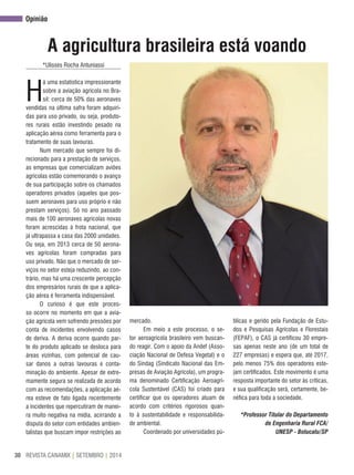 REVISTA CANAMIX | SETEMBRO | 201430
A agricultura brasileira está voando
*Ulisses Rocha Antuniassi
H
á uma estatística impressionante
sobre a aviação agrícola no Bra-
sil: cerca de 50% das aeronaves
vendidas na última safra foram adquiri-
das para uso privado, ou seja, produto-
res rurais estão investindo pesado na
aplicação aérea como ferramenta para o
tratamento de suas lavouras.
Num mercado que sempre foi di-
recionado para a prestação de serviços,
as empresas que comercializam aviões
agrícolas estão comemorando o avanço
de sua participação sobre os chamados
operadores privados (aqueles que pos-
suem aeronaves para uso próprio e não
prestam serviços). Só no ano passado
mais de 100 aeronaves agrícolas novas
foram acrescidas à frota nacional, que
já ultrapassa a casa das 2000 unidades.
Ou seja, em 2013 cerca de 50 aerona-
ves agrícolas foram compradas para
uso privado. Não que o mercado de ser-
viços no setor esteja reduzindo, ao con-
trário, mas há uma crescente percepção
dos empresários rurais de que a aplica-
ção aérea é ferramenta indispensável.
O curioso é que este proces-
so ocorre no momento em que a avia-
ção agrícola vem sofrendo pressões por
conta de incidentes envolvendo casos
de deriva. A deriva ocorre quando par-
te do produto aplicado se desloca para
áreas vizinhas, com potencial de cau-
sar danos a outras lavouras e conta-
minação do ambiente. Apesar de extre-
mamente segura se realizada de acordo
com as recomendações, a aplicação aé-
rea esteve de fato ligada recentemente
a incidentes que repercutiram de manei-
ra muito negativa na mídia, acirrando a
disputa do setor com entidades ambien-
talistas que buscam impor restrições ao
mercado.
Em meio a este processo, o se-
tor aeroagrícola brasileiro vem buscan-
do reagir. Com o apoio da Andef (Asso-
ciação Nacional de Defesa Vegetal) e o
do Sindag (Sindicato Nacional das Em-
presas de Aviação Agrícola), um progra-
ma denominado Certificação Aeroagrí-
cola Sustentável (CAS) foi criado para
certificar que os operadores atuam de
acordo com critérios rigorosos quan-
to à sustentabilidade e responsabilida-
de ambiental.
Coordenado por universidades pú-
blicas e gerido pela Fundação de Estu-
dos e Pesquisas Agrícolas e Florestais
(FEPAF), o CAS já certificou 30 empre-
sas apenas neste ano (de um total de
227 empresas) e espera que, até 2017,
pelo menos 75% dos operadores este-
jam certificados. Este movimento é uma
resposta importante do setor às críticas,
e sua qualificação será, certamente, be-
néfica para toda a sociedade.
*Professor Titular do Departamento
de Engenharia Rural FCA/
UNESP - Botucatu/SP
opinião
 