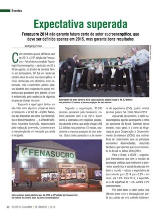 REVISTA CANAMIX | SETEMBRO | 201432
expectativa superada
Fenasucro 2014 não garante futuro certo do setor sucroenergético, que
deve ser definido apenas em 2015, mas garante bons resultados
eventos
Wolfgang Pistori
C
om números quase idênticos aos
de 2013, a 22ª edição da Fenasu-
cro - Feira Internacional de Tecno-
logia Sucroenergética -, realizada de 26 a
29 de agosto, no Centro de Eventos Zani-
ni, em Sertãozinho, SP, foi um retrato do
cenário atual do setor sucroenergético. A
crise, disfarçada em otimismo, está es-
tancada, mas crescimento parece pala-
vra distante dos responsáveis pelas em-
presas que passaram pela cidade. A fase
é evidenciada pela ausência de algumas
empresas-chaves no setor.
Enquanto a reportagem tentou em
vão falar com algumas empresas sobre
a Fenasucro, a CEISE Br – Centro Nacio-
nal das Indústrias do Setor Sucroenergé-
tico e Biocombustíveis –, e a Reed Exbhi-
tions Alcantara Machado, responsáveis
pela realização do evento, comemoraram
a manutenção de um mercado que ainda
é incógnita.
Segundo a organização, 33.240
pessoas passaram pela Fenasucro, nú-
mero parecido com o de 2013, assim
como a estimativa em negócios projeta-
dos durante a feira, que pode chegar a R$
2,2 bilhões nos próximos 12 meses, exa-
tamente a mesma projeção do ano ante-
rior. Outra conta parecida é a de núme-
Fotos:AlbertoGonzaga
Autoridades do setor abrem a feira, cujos negócios podem chegar a R$ 2,2 bilhões
nos próximos 12 meses, a mesma projeção do ano anterior
Com números quase idênticos aos de 2013, a 22ª edição da Fenasucro foi
um retrato do cenário atual do setor sucroenergético
ro de expositores (550), porém, vindos
de mais países: 50 contra 30 em 2013.
Apesar do pessimismo, o setor su-
croenergético apenas acompanha o ritmo
da economia do Brasil. Exemplo desse
cenário, mais geral, é o corte da Orga-
nização para Cooperação e Desenvolvi-
mento Econômico (OCDE) das estima-
tivas de crescimento para as principais
economias desenvolvidas, reduzindo
também a perspectiva para o crescimen-
to do Brasil no biênio 2014/2015.
Para o Brasil, a OCDE - organiza-
ção internacional que tem a missão de
promover políticas que melhorem o bem-
-estar econômico e social de pessoas em
todo o mundo - reduziu a expectativa de
crescimento para 2014 para 0,3% - em
maio, era 1,8%. Para 2015, a expectati-
va é de expansão de 1,4%, contra 2,2%
anteriormente.
Por outro lado, o setor conta, nos
últimos anos, com a obrigação por par-
te das usinas de uma colheita totalmen-
 
