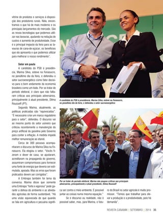 35REVISTA CANAMIX | SETEMBRO | 2014
A candidata do PSB à presidência, Marina Silva, esteve na Fenasucro,
no penúltimo dia da feira, e defendeu o setor sucroenergético
Por se tratar de período eleitoral, Marina não poupou críticas aos principais
adversários, principalmente à atual presidente, Dilma Rousseff
vitrine de produtos e serviços à disposi-
ção dos produtores rurais. Nela, encon-
tramos o que há de mais moderno e os
principais lançamentos do mercado. São
as novas tecnologias que podemos utili-
zar nas lavouras, ajudando na redução de
custos e aumento de produtividade. Esse
é o principal impacto da feira para as la-
vouras de cana-de-açúcar, os benefícios
que ela apresenta e que podemos utilizar
para melhorar o nosso rendimento”.
Setor em pauta
A candidata do PSB à presidên-
cia, Marina Silva, esteve na Fenasucro,
no penúltimo dia da feira, e defendeu o
setor sucroenergético como fator decisi-
vo para o bom andamento da economia
brasileira como um todo. Por se tratar de
período eleitoral, é claro que não falta-
ram críticas aos principais adversários,
principalmente à atual presidente, Dilma
Rousseff (PT).
Segundo Marina, atualmente, as
políticas praticadas são “equivocadas”.
“É necessário criar um marco regulatório
para o setor”, defendeu. O discurso vai
ao mesmo ponto do setor usineiro que
criticou recentemente a manutenção do
preço artificial da gasolina pelo Governo
para conter a inflação. A medida impede
melhor remuneração ao etanol.
Cerca de 300 pessoas acompa-
nharam o discurso de Marina Silva na Fe-
nasucro. Ela elogiou o setor. “Vocês fi-
zeram o dever de casa, se ajustaram,
acreditaram na propaganda do governo,
assumiram compromissos para fornecer
uma fonte de energia que deveria ser esti-
mulada, apoiada. Mas os erros que foram
praticados devem ser corrigidos”.
A Embrapa também foi tema da
conversa. Marina disse que somente
uma Embrapa “forte e vigorosa” pode ga-
rantir a defesa do ambiente e as ativida-
des agrícolas de forma sustentável. “Há
uma visão equivocada de que quando
se fala em agricultura e pecuária signifi-
ca ser contra o meio ambiente. É possível
juntar as coisas numa mesma equação.”
Se é discurso ou realidade, não é
possível saber, mas, para Marina, o futu-
ro do Brasil no setor agrícola é muito pro-
missor. “Temos que trabalhar para ele-
var a produção e a produtividade, pois há
demanda”.
Fotos:RenatoLopes
 