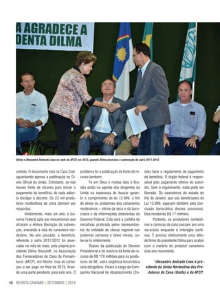 REVISTA CANAMIX | SETEMBRO | 201446
Dilma e Alexandre Andrade Lima na sede da AFCP, em 2013, quando Dilma anunciou a subvenção da safra 2011-2012
solvido. O documento está na Casa Civil,
aguardando apenas a publicação no Di-
ário Oficial da União. Entretanto, se não
houver fonte de recurso para iniciar o
pagamento do benefício, de nada adian-
ta divulgar o decreto. Os 23 mil produ-
tores nordestinos de cana clamam por
respostas.
Infelizmente, mais um ano, o Go-
verno Federal opta por mecanismos que
atrasam a efetiva liberação da subven-
ção, onerando a vida do canavieiro nor-
destino. No ano passado, o benefício,
referente à safra 2011/2012 foi anun-
ciado no mês de maio, pela própria pre-
sidente Dilma Rousseff, na Associação
dos Fornecedores de Cana de Pernam-
buco (AFCP), em Recife, mas só come-
çou a ser pago no final de 2013, fican-
do uma parte pendente para este ano. O
problema foi a publicação da fonte de re-
curso também.
Fé em Deus e muitas idas à Bra-
sília estão na agenda dos dirigentes da
Unida na esperança de buscar garan-
tir o cumprimento da lei 12.999, a fim
de aliviar os problemas dos canavieiros
nordestinos – vítima da seca e da buro-
cracia e de informações distorcidas do
Governo Federal. Esta será a cartilha de
iniciativas praticada pelos representan-
tes da entidade de classe regional nas
próximas semanas e talvez meses, sa-
be-se lá infelizmente.
Depois da publicação do Decreto
Presidencial e do anúncio da fonte de re-
curso de R$ 170 milhões para os produ-
tores do NE, outra exigência burocrática
será obrigatória. Ficará a cargo da Com-
panhia Nacional de Abastecimento (Co-
nab) fazer o regulamento de pagamento
do benefício. O órgão federal é respon-
sável pelo pagamento efetivo do subsí-
dio. Sem o regulamento, nada pode ser
liberado. Os canavieiros do estado do
Rio de Janeiro, que são beneficiados da
Lei 12.999, esperam também pela con-
clusão burocrática desses processos.
Eles receberão R$ 17 milhões.
Portanto, os produtores nordesti-
nos e cariocas de cana passam por uma
via-crúcis enquanto o imbróglio conti-
nua. É preciso efetivamente uma atitu-
de firme da presidente Dilma para acabar
com o martírio do produtor canavieiro
este ano novamente.
*Alexandre Andrade Lima é pre-
sidente da União Nordestina dos Pro-
dutores de Cana (Unida) e da AFCP.
 