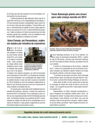 51REVISTA CANAMIX | SETEMBRO | 2014
usina Pumaty, em Pernambuco, reabre
em outubro por iniciativa de canavieiros
Tonon Bioenergia planta uma árvore
para cada criança nascida em 2014
A reabertura da usina visa evitar o
prejuízo do excedente de 700 mil
toneladas de cana dos produtores
independentes da Mata Sul
Em Brotas, alunos de creche mantida pela Tonon Bioenergia
realizaram o plantio de árvores com nome de crianças
ATonon Bioenergia promoveu, no dia 19 de setembro, em
suas áreas de preservação permanentes (APPs), o plantio
de mais de 200 árvores: uma para cada nascimento registrado
em 2014 nas cidades de Brotas e Bocaina, que abrigam duas de
suas unidades.
O evento em comemoração ao Dia da Árvore - celebrado
dia 21 - contou com a participação de cerca de 80 alunos de es-
colas municipais, que realizaram o plantio e afixaram nas mudas
uma etiqueta contendo o nome das crianças nascidas.
“É a primeira vez que planto uma árvore. Achei muito legal
poder participar. Agora, vou pedir para meus pais fazerem o mes-
mo em casa”, promete Pedro Henrique Rodrigues, de sete anos.
Raissa Alves de Melo, de nove, gostou tanto da ação que
se encarregou de cultivar três mudas ao lado de uma de suas
amigas. “Já é a segunda vez que venho. Espero ajudar novamen-
te no próximo ano”.
Representantes da Polícia Ambiental acompanharam a
ação e entregaram aos estudantes cartilhas sobre o tema. “Se
conseguirmos ‘plantar’ na cabeça dessas crianças que é neces-
sário proteger o meio ambiente, vai ser ótimo, mas, para isso
acontecer, cada um tem que fazer a sua parte”, explica o sargen-
to Luiz dos Santos, que lembra: “Quem respeita uma árvore, res-
peita também as pessoas”.
de de Goiás que está mais avançada no uso de tecnologia e ma-
terial genético da cana-de-açúcar.
O diretor-presidente da Jalles Machado, Otávio Lage de Si-
queira Filho, afirma que, com a disponibilização de tecnologias, o
CTC tem procurado aumentar a produtividade, baixar custos e fa-
zer com que o setor seja mais competitivo. “Ficamos felizes, por-
que é o reconhecimento do trabalho de toda a equipe agrícola e
fruto de uma parceria com o CTC, no desenvolvimento de pesqui-
sas. A Jalles se destacou em Goiás nessa parceria que tem dado
exemplo e gerado bons resultados, como as variedades de cana
da linha 9000, adaptadas às condições de Cerrado”.
Desde o dia 8 de se-
tembro, 40 profissio-
nais trabalham no interior
da usina Pumaty, fechada
desde 2012, com o objeti-
vo de retomar o funciona-
mento. Tubos geradores
de energia elétrica foram
instaladas no local. A volta
da atividade está prevista
para o dia 10 de outubro.
Sugestões através do e-mail redacao@canamix.com.br
Para saber mais, acesse: www.canamix.com.br | twitter: @canamix
A iniciativa é dos próprios canavieiros, por meio da Associação
dos Fornecedores de Cana (AFCP) e do Sindicato dos Cultivado-
res de Cana (Sindicape), com a participação dos antigos donos
da unidade industrial. A ação visa evitar o prejuízo do excedente
de 700 mil toneladas de cana dos produtores independentes da
Mata Sul, que não terão usinas para moer com o fechamento de
outras unidades na localidade este ano.
Os recursos para a ação estão sendo viabilizados pela Co-
operativa dos Produtores - AgroCan - e contam com o apoio insti-
tucional da AFCP e do Sindicape “Com a reativação da usina, es-
tima-se uma capacidade produtiva de 550 mil toneladas para esta
safra”, diz Alexandre Andrade Lima, presidente da AFCP. A admi-
nistração da unidade será feita de forma compartilhada com os
autores da reabertura. A ação garante o pagamento da cana dos
fornecedores depois de processada na usina.
Divulgação
Divulgação
 