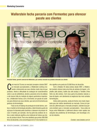 REVISTA CANAMIX | SETEMBRO | 201454
Marketing Canavieiro
Wallerstein fecha parceria com Fermentec para oferecer
pacote aos clientes
C
om mais de 70 anos no mercado cervejeiro e desde 2007
no mercado sucroalcooleiro, a Wallerstein continua ino-
vando e oferecendo aos seus clientes muito mais do que
produtos. Atenta à dificuldade de avaliação do custo/benefício
sobre o uso de antibióticos, devido a possíveis erros de análises
e até mesmo falta de medição de alguns parâmetros importan-
tes, a Wallerstein fechou com a Fermentec um pacote de análi-
ses para oferecer aos seus clientes, que serve de ferramenta aos
gestores da fermentação.
Trata-se de um balanço de produção de ácido láctico, acé-
tico e manitol na fermentação alcoólica, determinando quanto de
açúcares foi desviado pelas bactérias e deixaram de produzir ál-
cool. O manitol, por exemplo, não faz parte das análises de ro-
tina e cada molécula significa uma molécula de frutose que dei-
xou de produzir álcool. Para uma destilaria que produz 800.000
litros de álcool/dia, uma concentração de 0,5 % de manitol no vi-
nho significa uma perda de 25.000 litros de álcool/dia.
Com o Betabio 45 (beta ácidos) desde 2007, a Wallers-
tein também oferece toda uma linha de extratos de lúpulo: o Al-
phaBio (alfa ácidos), IsoBio (Iso alfa ácidos) e TetraBio (Tetra
hidro iso alfa ácidos). Com essa gama de produtos naturais a
base de lúpulo, vem atendendo às exigências das mais variadas
fermentações.
Ainda sobre parcerias, acaba de fechar uma muito impor-
tante para dar melhor atendimento ao mercado. Como já é par-
ceira da Lallemand para o mercado cervejeiro, estende essa par-
ceria também para o mercado sucroalcooleiro. Essa união de
forças entre Wallerstein e Lallemand oferece maior rapidez nas
soluções dos problemas de fermentação, com tecnologia a fa-
vor da indústria.
Contato: www.betabio.com.br
Fernando Feitosa, gerente comercial da Wallerstein, que continua inovando nos produtos oferecidos aos clientes
Divulgação
 