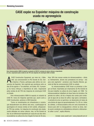 REVISTA CANAMIX | SETEMBRO | 201456
CASe expõe na expointer máquina de construção
usada no agronegócio
A
CASE Construction Equipment, por meio da J. Malu-
celli, sua concessionária no Rio Grande do Sul, San-
ta Catarina e Paraná, participou pela sétima vez con-
secutiva da Expointer, feira agrícola que aconteceu entre os
dias 30 de agosto e 7 de setembro, em Esteio, RS. A presen-
ça da marca reforçou a importância do setor, responsável
pelas vendas de até 70% das máquinas de construção CASE
no Estado.
Uma retroescavadeira 580N foi exposta no estande da
CASE IH, marca de máquinas agrícolas que, assim como a
CASE Construction, pertence à CNH Industrial.
“Como os investimentos em infraestrutura e constru-
ção desaceleraram nos últimos dois anos, a participação do
agronegócio em nossas vendas só tem subido, ultrapassan-
do 70% das vendas. As máquinas de construção são ampla-
mente utilizadas em várias culturas, mas, no Rio Grande do
Sul, há um diferencial importante por causa do uso das retro-
escavadeiras na cultura de arroz irrigado há mais de 40 anos.
Hoje, 50% das nossas vendas de retroescavadeiras – direta
ou indiretamente, através dos prestadores de serviço - vão
para este segmento”, esclarece José Claudino Moreira, ge-
rente da filial da concessionária CASE no estado.
As retroescavadeiras CASE foram as primeiras a che-
gar ao Brasil, importadas por empresários do Rio Grande do
Sul para trabalhar na cultura do arroz irrigado, em 1968. “As
retroescavadeiras trabalham em duas fases da rizicultura. No
período do cultivo, ela faz a limpeza dos canais para condu-
ção da água até as áreas de cultivo, logo após a semeadura.
A semente do arroz só germina e se desenvolve em baixo de
uma lâmina de água de aproximadamente 15 a 20 cm. Antes
da colheita, a retroescavadeira entra em cena novamente na
lavoura para abrir os desaguadores e drenar as áreas, dan-
do assim condições às colheitadeiras entrarem e efetivamen-
te colher o arroz”, explica Moreira.
Contato: www.caseih.com / www.jmalucelli.com.br
Uma retroescavadeira 580N foi exposta no estande da CASE IH: presença da marca reforçou a importância
do setor, responsável pelas vendas de até 70% das máquinas de construção CASE no Estado
Marketing Canavieiro
Divulgação
 