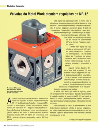 REVISTA CANAMIX | SETEMBRO | 201460
Válvulas da Metal Work atendem requisitos da Nr 12
Marketing Canavieiro
A
cada dia, mais empresas são autuadas por não cum-
prirem com requisitos da Norma Regulamentadora 12
(NR 12), do Ministério do Trabalho e Emprego (MTE),
que trata da segurança no trabalho em máquinas e equipa-
mentos, em vigor desde 2011. Segundo dados da CNI (Con-
federação Nacional da Indústria), com o aumento das exi-
gências impostas pela norma, o número de notificações às
indústrias cresceu 250% em 2013, em comparação com
2010, e o número de empresas autuadas cresceu 400% no
período.
As válvulas V3V possuem
alta vazão, o que permite
uma rápida despressurização
da linha pneumática
Entre alguns dos requisitos previstos na norma estão a
utilização de válvulas de despressurização e bloqueio da linha
pneumática (válvula de seccionamento) com cadeado e de vál-
vulas de abertura progressiva, que evitam golpes de aríete no
equipamento. Para atender a estes requisitos, a Metal Work,
empresa líder na produção e comercialização de equipa-
mentos pneumáticos para automação indus-
trial, dispõe, em seu catálogo de produ-
tos, das válvulas de seccionamento
V3V e de Abertura Progressiva, da li-
nha Syntesi.
A Metal Work dispõe das suas
válvulas de seccionamento V3V, da li-
nha Syntesi, tamanhos 1 e 2, disponí-
veis em bitolas de ¼” a 1”, na versão
Skillair até 2”, podendo ser aciona-
da manual, elétrica ou pneumaticamen-
te. Para bitolas maiores que 1”, o acio-
namento disponível é pneumático e
elétrico.
Segundo Hernane Cauduro, dire-
tor da Metal Work, as válvulas V3V pos-
suem alta vazão, o que permite uma rápi-
da despressurização da linha pneumática.
“Esta ação deve ser tomada sempre que
uma manutenção for necessária no equi-
pamento ou enquanto este não estiver em
utilização, uma vez que eventuais vazamen-
tos causarão perdas constantes de ar, ocasionan-
do custos para a empresa”, explica.
De acordo com Cauduro, por medida de segurança, a vál-
vula com acionamento manual possui dispositivo para inserção
de cadeado, requisito de segurança da NR 12, que impede a
abertura da válvula e, consequentemente, da linha pneumática,
o que poderia causar uma pressurização indesejada e risco ao
funcionário.
Para acompanhar a válvula de seccionamento, a linha
Syntesi também conta com válvulas de abertura progressiva,
que evitam golpes de aríete no equipamento e na linha por au-
mentarem a pressão gradativamente e não liberarem a pressão
nominal de uma só vez.
Contato: www.metalwork.com.br
 