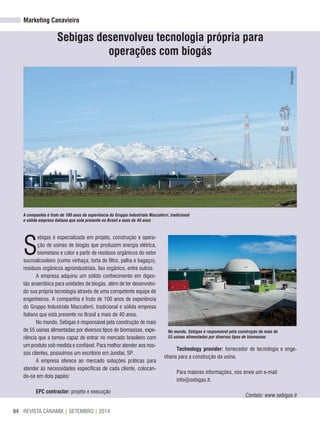 REVISTA CANAMIX | SETEMBRO | 201464
Marketing Canavieiro
Sebigas desenvolveu tecnologia própria para
operações com biogás
S
ebigas é especializada em projeto, construção e opera-
ção de usinas de biogás que produzem energia elétrica,
biometano e calor a partir de resíduos orgânicos do setor
sucroalcooleiro (como vinhaça, torta de filtro, palha e bagaço),
resíduos orgânicos agroindustriais, lixo orgânico, entre outros.
A empresa adquiriu um sólido conhecimento em diges-
tão anaeróbica para unidades de biogás, além de ter desenvolvi-
do sua própria tecnologia através de uma competente equipe de
engenheiros. A companhia é fruto de 100 anos de experiência
do Gruppo Industriale Maccaferri, tradicional e sólida empresa
italiana que está presente no Brasil a mais de 40 anos.
No mundo, Sebigas é responsável pela construção de mais
de 55 usinas alimentadas por diversos tipos de biomassas, expe-
riência que a tornou capaz de entrar no mercado brasileiro com
um produto sob medida e confiável. Para melhor atender aos nos-
sos clientes, possuímos um escritório em Jundiaí, SP.
A empresa oferece ao mercado soluções práticas para
atender às necessidades específicas de cada cliente, colocan-
do-se em dois papéis:
ePC contractor: projeto e execução
A companhia é fruto de 100 anos de experiência do Gruppo Industriale Maccaferri, tradicional
e sólida empresa italiana que está presente no Brasil a mais de 40 anos
No mundo, Sebigas é responsável pela construção de mais de
55 usinas alimentadas por diversos tipos de biomassas
Technology provider: fornecedor de tecnologia e enge-
nharia para a construção da usina.
Para maiores informações, nos envie um e-mail:
info@sebigas.it.
Contato: www.sebigas.it
Divulgação
 