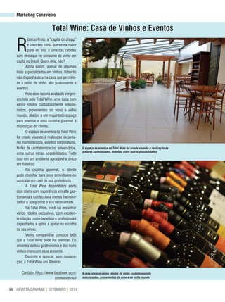 REVISTA CANAMIX | SETEMBRO | 201466
Marketing Canavieiro
Total Wine: Casa de Vinhos e eventos
R
ibeirão Preto, a “capital do chopp”
e com seu clima quente na maior
parte do ano, é uma das cidades
com destaque no consumo de vinho per
capita no Brasil. Quem diria, não?
Ainda assim, apesar de algumas
lojas especializadas em vinhos, Ribeirão
não dispunha de uma casa que permitis-
se a união de vinho, alta gastronomia e
eventos.
Pois essa lacuna acaba de ser pre-
enchida pela Total Wine, uma casa com
vários rótulos cuidadosamente selecio-
nados, provenientes do novo e velho
mundo, aliados a um requintado espaço
para eventos e uma cozinha gourmet à
disposição do cliente.
O espaço de eventos da Total Wine
foi criado visando à realização de janta-
res harmonizados, eventos corporativos,
festas de confraternização, aniversários,
entre outras várias possibilidades. Tudo
isso em um ambiente agradável e único
em Ribeirão.
Na cozinha gourmet, o cliente
pode cozinhar para seus convidados ou
contratar um chef de sua preferência.
A Total Wine disponibiliza ainda
dois chefs com experiência em alta gas-
tronomia e confecciona menus harmoni-
zados e adequados a sua necessidade.
Na Total Wine, você vai encontrar
vários rótulos exclusivos, com excelen-
te relação custo-benefício e profissionais
capacitados e aptos a ajudar na escolha
de seu vinho.
Venha compartilhar conosco tudo
que a Total Wine pode lhe oferecer. Os
amantes da boa gastronomia e dos bons
vinhos merecem esse presente.
Desfrute e aprecie, sem modera-
ção, a Total Wine em Ribeirão.
Contato: https://www.facebook.com/
totalwinebrasil
O espaço de eventos da Total Wine foi criado visando à realização de
jantares harmonizados, eventos, entre outras possibilidades
A casa oferece vários rótulos de vinho cuidadosamente
selecionados, provenientes do novo e do velho mundo
Divulgação
 