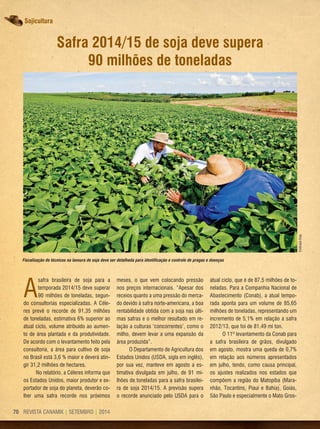 REVISTA CANAMIX | SETEMBRO | 201470
Sojicultura
Safra 2014/15 de soja deve supera
90 milhões de toneladas
A
safra brasileira de soja para a
temporada 2014/15 deve superar
90 milhões de toneladas, segun-
do consultorias especializadas. A Céle-
res prevê o recorde de 91,35 milhões
de toneladas, estimativa 6% superior ao
atual ciclo, volume atribuído ao aumen-
to de área plantada e da produtividade.
De acordo com o levantamento feito pela
consultoria, a área para cultivo de soja
no Brasil está 3,6 % maior e deverá atin-
gir 31,2 milhões de hectares.
No relatório, a Céleres informa que
os Estados Unidos, maior produtor e ex-
portador de soja do planeta, deverão co-
lher uma safra recorde nos próximos
meses, o que vem colocando pressão
nos preços internacionais. “Apesar dos
receios quanto a uma pressão do merca-
do devido à safra norte-americana, a boa
rentabilidade obtida com a soja nas últi-
mas safras e o melhor resultado em re-
lação a culturas ‘concorrentes’, como o
milho, devem levar a uma expansão da
área produzida”.
O Departamento de Agricultura dos
Estados Unidos (USDA, sigla em inglês),
por sua vez, manteve em agosto a es-
timativa divulgada em julho, de 91 mi-
lhões de toneladas para a safra brasilei-
ra de soja 2014/15. A previsão supera
o recorde anunciado pelo USDA para o
atual ciclo, que é de 87,5 milhões de to-
neladas. Para a Companhia Nacional de
Abastecimento (Conab), a atual tempo-
rada aponta para um volume de 85,65
milhões de toneladas, representando um
incremento de 5,1% em relação à safra
2012/13, que foi de 81,49 mi ton.
O 11º levantamento da Conab para
a safra brasileira de grãos, divulgado
em agosto, mostra uma queda de 0,7%
em relação aos números apresentados
em julho, tendo, como causa principal,
os ajustes realizados nos estados que
compõem a região do Matopiba (Mara-
nhão, Tocantins, Piaui e Bahia), Goiás,
São Paulo e especialmente o Mato Gros-
Fiscalização de técnicos na lavoura de soja deve ser detalhada para identificação e controle de pragas e doenças
EmbrapaSoja
 