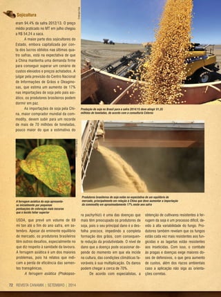 REVISTA CANAMIX | SETEMBRO | 201472
Sojicultura
eram 94,4% da safra 2012/13. O preço
médio praticado no MT em julho chegou
a R$ 54,24 a saca.
A maior parte dos sojicultores do
Estado, embora capitalizada por con-
ta dos lucros obtidos nas últimas qua-
tro safras, está na expectativa de que
a China mantenha uma demanda firme
para conseguir superar um cenário de
custos elevados e preços achatados. A
julgar pela previsão do Centro Nacional
de Informações de Grãos e Oleagino-
sas, que estima um aumento de 17%
nas importações de soja pelo país asi-
ático, os produtores brasileiros podem
dormir em paz.
As importações de soja pela Chi-
na, maior comprador mundial da com-
modity, devem subir para um recorde
de mais de 70 milhões de toneladas,
pouco maior do que a estimativa do
A ferrugem asiática da soja apresenta-
se inicialmente por pequenas
pontuações de coloração mais escuras
que o tecido foliar superior
Produção de soja no Brasil para a safra 2014/15 deve atingir 91,35
milhões de toneladas, de acordo com a consultoria Céleres
FotosMoinhoIguaçu
EmbrapaSoja
USDA, que prevê um volume de 69
mi ton até o fim do ano safra, em se-
tembro. Apesar do eminente equilíbrio
de mercado, os produtores brasileiros
têm outros desafios, especialmente no
que diz respeito à sanidade da lavoura.
A ferrugem asiática é um dos maiores
problemas, pois há relatos que indi-
cam a perda de eficiência das semen-
tes transgênicas.
A ferrugem asiática (Phakopso-
ra pachyrhizi) é uma das doenças que
mais têm preocupado os produtores de
soja, pois o seu principal dano é a des-
folha precoce, impedindo a completa
formação dos grãos, com consequen-
te redução da produtividade. O nível de
dano que a doença pode ocasionar de-
pende do momento em que ela incide
na cultura, das condições climáticas fa-
voráveis à sua multiplicação. Os danos
podem chegar a cerca de 70%.
De acordo com especialistas, a
obtenção de cultivares resistentes à fer-
rugem da soja é um processo difícil, de-
vido à alta variabilidade do fungo. Pro-
dutores também revelam que os fungos
estão cada vez mais resistentes aos fun-
gicidas e as lagartas estão resistentes
aos inseticidas. Com isso, o combate
às pragas e doenças exige maiores do-
ses de defensivos, o que gera aumento
de custos, além dos riscos ambientais
caso a aplicação não siga as orienta-
ções corretas.
Produtores brasileiros de soja estão na expectativa de um equilíbrio de
mercado, principalmente em relação à China que deve aumentar a importação
da commodity em aproximadamente 17% neste ano safra
 