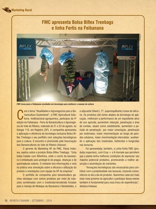 REVISTA CANAMIX | SETEMBRO | 201476 REVISTA CANAMIX | SETEMBRO | 201476
Marketing rural
FMC apresenta Bolsa Biﬂex Treebags
e linha Fertis na Feibanana
C
om o tema “Atualidades e Agronegócios para a Ba-
nanicultura Sustentável”, a FMC Agricultural Solu-
tions, multinacional agroquímica, participou da 4ª
edição da Feibanana - Feira da Bananicultura e Agronegó-
cio do Vale do Ribeira, realizada de 21 a 23 de agosto, no
Hangar 116, em Registro (SP). A companhia apresentou
a aplicação e eficiência da tecnologia exclusiva Bolsa Bi-
flex Treebags e seu portfólio com soluções tecnológicas
para a cultura. O encontro é promovido pela Associação
dos Bananicultores do Vale do Ribeira (Abavar).
O gerente de Marketing HF da FMC, Flavio Iroka-
wa, explica sobre o produto Bolsa Biflex Treebags. “Uma
bolsa tratado com Bifentrina, onde o cacho da bananei-
ra é embolsado para protegê-lo de pragas, doenças e de
queimaduras solares. O visitante terá informações e verá
na prática uma simulação sobre a eficácia e utilização do
produto e orientações com equipe de HF da empresa”.
O portfólio da companhia para bananicultura ga-
nhou destaque com outros produtos por meio de solu-
ções combinadas com o inseticida/nematicida Furadan
para o manejo de Moleque da Bananeira e Nematoides, e
o adjuvante Silwet L 77, superespalhante à base de silico-
ne. Os produtos são fortes aliados da tecnologia de apli-
cação, melhoram a performance de um ingrediente ativo
de uso agrícola, aumentam retenção, penetração e área
de contato, atuam como solubilizante, aumentam o pe-
ríodo de penetração por maior umectação, penetração
por estômatos, maior movimentação ao longo de pare-
des celulares, maior movimentação intercelular, auxilian-
do a aplicação dos inseticidas, herbicidas e fungicidas
nas lavouras.
Foi apresentada, também, a Linha Fertís FMC (pro-
dutos especiais), com Crop + e K-Humate que permitem
que a planta tenha melhores condições de expressar seu
máximo potencial produtivo, promovendo a melhor ab-
sorção e assimilação de nutrientes.
“Inovações tecnológicas são necessárias para con-
tribuir com a produtividade nas lavouras, trazendo conve-
niência no dia a dia do produtor. Queremos cada vez mais
estar mais próximo do agricultor e participar desse evento
também é fundamental para essa troca de experiências”,
destaca Irokawa.
FMC levou para a Feibanana novidades em tecnologia para melhorar o manejo da cultura
Divulgação
 