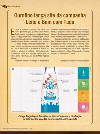 REVISTA CANAMIX | SETEMBRO | 201478 REVISTA CANAMIX | SETEMBRO | 201478
Marketing rural
Ourofino lança site da campanha
“leite é Bom com Tudo”
E
stá no ar o site da campanha “Leite é Bom com
Tudo”, promovida pela Ourofino Saúde Animal.
Com tecnologia compatível com todas plataformas
digitais, o espaço online conta com informações sobre o
projeto, além de quatro seções, apresentando dados do
mercado, receitas, vídeos e curiosidades sobre a bebida.
“A ideia é oferecer um site que mostre como o lei-
te está presente em diferentes momentos do nosso dia a
dia. Tanto na mesa, como na quantidade de pessoas en-
volvidas no processo de produção e fabricação da bebi-
da. Queremos contar essa história e valorizar este tra-
balho”, afirma Fabio Russo, da área de Mídia Digital da
Ourofino.
Criada com o objetivo de reforçar ao mercado e ao
público em geral as muitas possibilidades do consumo da
bebida, a campanha “Leite é Bom com Tudo” foi lançada
durante a Megaleite deste ano e recebeu o apoio da Asso-
ciação Brasileira dos Criadores de Gir Leiteiro (ABCGIL).
Segundo Jean Pericole, gerente de produtos para
gado de leite da Ourofino, a iniciativa é fruto de um tra-
balho conjunto entre a empresa e seus parceiros. “O lei-
te apresenta diversas possibilidades de consumo. É bom
puro, com achocolatado, com pão ou bolo. É ingrediente
para as receitas mais criativas. Nosso trabalho é mostrar
isso para os consumidores”, afirma.
Contato: www.leiteebomcomtudo.com.br.
Espaço lançado pela Ouro Fino na internet promove a divulgação
de informações, receitas e curiosidades sobre a bebida
Divulgação
 