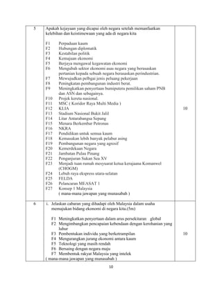 10
5 Apakah kejayaan yang dicapai oleh negara setelah memanfaatkan
kelebihan dan keistimewaan yang ada di negara kita
F1 Perpaduan kaum
F2 Hubungan diplomatik
F3 Kestabilan politik
F4 Kemajuan ekonomi
F5 Berjaya mengawal kegawatan ekonomi
F6 Mengubah sektor ekonomi asas negara yang berasaskan
pertanian kepada sebuah negara berasaskan perindustrian.
F7 Mewujudkan pelbgai jenis peluang pekerjaan
F8 Peningkatan pembangunan industri berat.
F9 Meningkatkan penyertaan bumiputera pemilikan saham PNB
dan ASN dan sebagainya.
F10 Projek kereta nasional.
F11 MSC ( Koridor Raya Multi Media )
F12 KLIA
F13 Stadium Nasional Bukit Jalil
F14 Litar Antarabangsa Sepang
F15 Menara Berkembar Petronas
F16 NKRA
F17 Pendidikan untuk semua kaum
F18 Kemasukan lebih banyak pelabur asing
F19 Pembangunan negara yang agresif
F20 Kemerdekaan Negara
F21 Jambatan Pulau Pinang
F22 Penganjuran Sukan Sea XV
F23 Menjadi tuan rumah mesyuarat ketua kerajaana Komanwel
(CHOGM)
F24 Lebuh raya ekspress utara-selatan
F25 FELDA
F26 Pelancaran MEASAT 1
F27 Konsep 1 Malaysia
( mana-mana jawapan yang munasabah )
10
6 i. Jelaskan cabaran yang dihadapi oleh Malaysia dalam usaha
memajukan bidang ekonomi di negara kita.(5m)
F1 Meningkatkan penyertaan dalam arus persekitaran global
F2 Mengimbangkan pencapaian kebendaan dengan kerohanian yang
luhur
F3 Pembentukan individu yang berketrampilan
F4 Mengurangkan jurang ekonomi antara kaum
F5 Teknologi yang masih rendah
F6 Bersaing dengan negara maju
F7 Membentuk rakyat Malaysia yang intelek
( mana-mana jawapan yang munasabah )
10
 