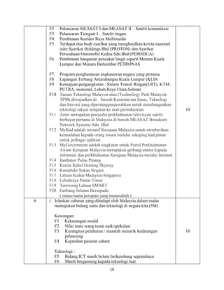 19
F2 Pelancaran MEASAT I dan MEASAT II – Satelit komunikasi
F3 Pelancaran Tiongsat I – Satelit ringan
F4 Pembinaan Koridor Raya Multimedia
F5 Terdapat dua buah syarikat yang menghasilkan kereta nasional
iaitu Syarikat Holdings Bhd (PROTON) dan Syarikat
Perusahaan Outomobil Kedua Sdn.Bhd (PERODUA)
F6 Pembinaan bangunan pencakar langit seperti Menara Kuala
Lumpur dan Menara Berkembar PETRONAS
F7 Program penghantaran angkasawan negara yang pertama
F8 Lapangan Terbang Antarabangsa Kuala Lumpur (KLIA
F9 Kemajuan pengangkutan : Sistem Transit Ringan(LRT), KTM,
PUTRA, monorail, Lebuh Raya Utara-Selatan
F10 Taman Teknologi Malaysia atau (Technology Park Malaysia
TPM) diwujudkan di bawah Kementerian Sains, Teknologi
dan Inovasi yang dipertanggunjawabkan untuk membangunkan
teknologi rakyat tempatan ke arah perindustrian
F11 Astro merupakan penyedia perkhidmatan televisyen satelit
berbayar pertama di Malaysia di bawah MEASAT Broadcast
Network Systems Sdn. Bhd.
F12 MyKad adalah inisiatif Kerajaan Malaysia untuk memberikan
kemudahan kepada orang awam melalui sekeping kad pintar
untuk pelbagai aplikasi.
F13 MyGovernment adalah singkatan untuk Portal Perkhidmatan
Awam Kerajaan Malaysia merupakan gerbang utama kepada
informasi dan perkhidmatan Kerajaan Malaysia melalui Internet
F14 Jambatan Pulau Pinang
F15 Kereta Kabel Genting Skyway
F16 Kompleks Sukan Negara
F17 Laluan Kedua Malaysia-Singapura
F18 Lebuhraya Pantai Timur
F19 Terowong Laluan SMART
F20 Gerbang Selatan Bersepadu
( mana-mana jawapan yang munasabah )
10
6 i. Jelaskan cabaran yang dihadapi oleh Malaysia dalam usaha
memajukan bidang sains dan teknologi di negara kita.(5M)
Kewangan:
F1 Kekurangan modal
F2 Nilai mata wang turun naik/spekulasi
F3 Kurangnya pelaburan / masalah menarik kedatangan
pelancong
F4 Kejatuhan pasaran saham
Teknologi :
F5 Bidang ICT masih belum berkembang sepenuhnya
F6 Masih bergantung kepada teknologi luar
10
 