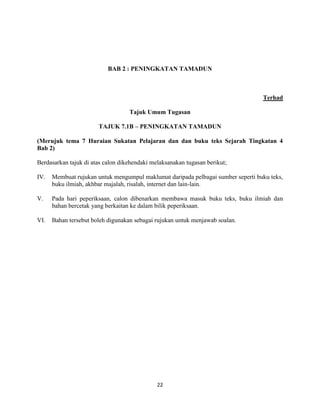 22
BAB 2 : PENINGKATAN TAMADUN
Terhad
Tajuk Umum Tugasan
TAJUK 7.1B – PENINGKATAN TAMADUN
(Merujuk tema 7 Huraian Sukatan Pelajaran dan dan buku teks Sejarah Tingkatan 4
Bab 2)
Berdasarkan tajuk di atas calon dikehendaki melaksanakan tugasan berikut;
IV. Membuat rujukan untuk mengumpul maklumat daripada pelbagai sumber seperti buku teks,
buku ilmiah, akhbar majalah, risalah, internet dan lain-lain.
V. Pada hari peperiksaan, calon dibenarkan membawa masuk buku teks, buku ilmiah dan
bahan bercetak yang berkaitan ke dalam bilik peperiksaan.
VI. Bahan tersebut boleh digunakan sebagai rujukan untuk menjawab soalan.
 
