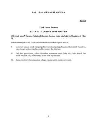 2
BAB 1 : TAMADUN AWAL MANUSIA
Terhad
Tajuk Umum Tugasan
TAJUK 7.1 – TAMADUN AWAL MANUSIA
(Merujuk tema 7 Huraian Sukatan Pelajaran dan dan buku teks Sejarah Tingkatan 4 Bab
1)
Berdasarkan tajuk di atas calon dikehendaki melaksanakan tugasan berikut;
I. Membuat rujukan untuk mengumpul maklumat daripada pelbagai sumber seperti buku teks,
buku ilmiah, akhbar majalah, risalah, internet dan lain-lain.
II. Pada hari peperiksaan, calon dibenarkan membawa masuk buku teks, buku ilmiah dan
bahan bercetak yang berkaitan ke dalam bilik peperiksaan.
III. Bahan tersebut boleh digunakan sebagai rujukan untuk menjawab soalan.
 