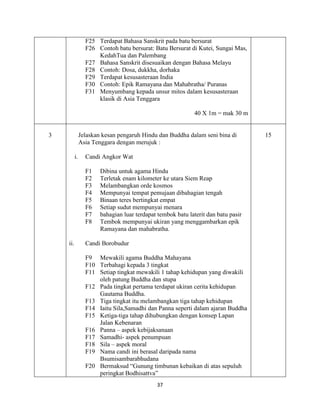 37
F25 Terdapat Bahasa Sanskrit pada batu bersurat
F26 Contoh batu bersurat: Batu Bersurat di Kutei, Sungai Mas,
KedahTua dan Palembang
F27 Bahasa Sanskrit disesuaikan dengan Bahasa Melayu
F28 Contoh: Dosa, dukkha, dorhaka
F29 Terdapat kesusasteraan India
F30 Contoh: Epik Ramayana dan Mahabratha/ Puranas
F31 Menyumbang kepada unsur mitos dalam kesusasteraan
klasik di Asia Tenggara
40 X 1m = mak 30 m
3 Jelaskan kesan pengaruh Hindu dan Buddha dalam seni bina di
Asia Tenggara dengan merujuk :
i. Candi Angkor Wat
F1 Dibina untuk agama Hindu
F2 Terletak enam kilometer ke utara Siem Reap
F3 Melambangkan orde kosmos
F4 Mempunyai tempat pemujaan dibahagian tengah
F5 Binaan teres bertingkat empat
F6 Setiap sudut mempunyai menara
F7 bahagian luar terdapat tembok batu laterit dan batu pasir
F8 Tembok mempunyai ukiran yang menggambarkan epik
Ramayana dan mahabratha.
ii. Candi Borobudur
F9 Mewakili agama Buddha Mahayana
F10 Terbahagi kepada 3 tingkat
F11 Setiap tingkat mewakili 1 tahap kehidupan yang diwakili
oleh patung Buddha dan stupa
F12 Pada tingkat pertama terdapat ukiran cerita kehidupan
Gautama Buddha.
F13 Tiga tingkat itu melambangkan tiga tahap kehidupan
F14 Iaitu Sila,Samadhi dan Panna seperti dalam ajaran Buddha
F15 Ketiga-tiga tahap dihubungkan dengan konsep Lapan
Jalan Kebenaran
F16 Panna – aspek kebijaksanaan
F17 Samadhi- aspek penumpuan
F18 Sila – aspek moral
F19 Nama candi ini berasal daripada nama
Bsumisambarabhudana
F20 Bermaksud “Gunung timbunan kebaikan di atas sepuluh
peringkat Bodhisattva”
15
 