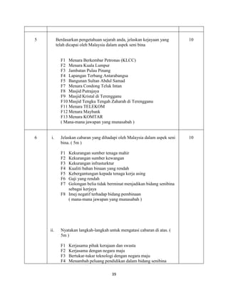 39
5 Berdasarkan pengetahuan sejarah anda, jelaskan kejayaan yang
telah dicapai oleh Malaysia dalam aspek seni bina
F1 Menara Berkembar Petronas (KLCC)
F2 Menara Kuala Lumpur
F3 Jambatan Pulau Pinang
F4 Lapangan Terbang Antarabangsa
F5 Bangunan Sultan Abdul Samad
F7 Menara Condong Teluk Intan
F8 Masjid Putrajaya
F9 Masjid Kristal di Terengganu
F10 Masjid Tengku Tengah Zaharah di Terengganu
F11 Menara TELEKOM
F12 Menara Maybank
F13 Menara KOMTAR
( Mana-mana jawapan yang munasabah )
10
6 i. Jelaskan cabaran yang dihadapi oleh Malaysia dalam aspek seni
bina. ( 5m )
F1 Kekurangan sumber tenaga mahir
F2 Kekurangan sumber kewangan
F3 Kekurangan infrasturktur
F4 Kualiti bahan binaan yang rendah
F5 Kebergantungan kepada tenaga kerja asing
F6 Gaji yang rendah
F7 Golongan belia tidak berminat menjadikan bidang senibina
sebagai kerjaya
F8 Imej negatif terhadap bidang pembinaan
( mana-mana jawapan yang munasabah )
ii. Nyatakan langkah-langkah untuk mengatasi cabaran di atas. (
5m )
F1 Kerjasama pihak kerajaan dan swasta
F2 Kerjasama dengan negara maju
F3 Bertukar-tukar teknologi dengan negara maju
F4 Menambah peluang pendidikan dalam bidang senibina
10
 