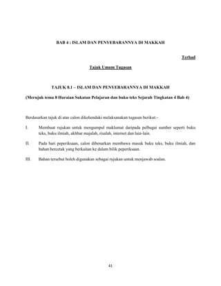 41
BAB 4 : ISLAM DAN PENYEBARANNYA DI MAKKAH
Terhad
Tajuk Umum Tugasan
TAJUK 8.1 – ISLAM DAN PENYEBARANNYA DI MAKKAH
(Merujuk tema 8 Huraian Sukatan Pelajaran dan buku teks Sejarah Tingkatan 4 Bab 4)
Berdasarkan tajuk di atas calon dikehendaki melaksanakan tugasan berikut:-
I. Membuat rujukan untuk mengumpul maklumat daripada pelbagai sumber seperti buku
teks, buku ilmiah, akhbar majalah, risalah, internet dan lain-lain.
II. Pada hari peperiksaan, calon dibenarkan membawa masuk buku teks, buku ilmiah, dan
bahan bercetak yang berkaitan ke dalam bilik peperiksaan.
III. Bahan tersebut boleh digunakan sebagai rujukan untuk menjawab soalan.
 